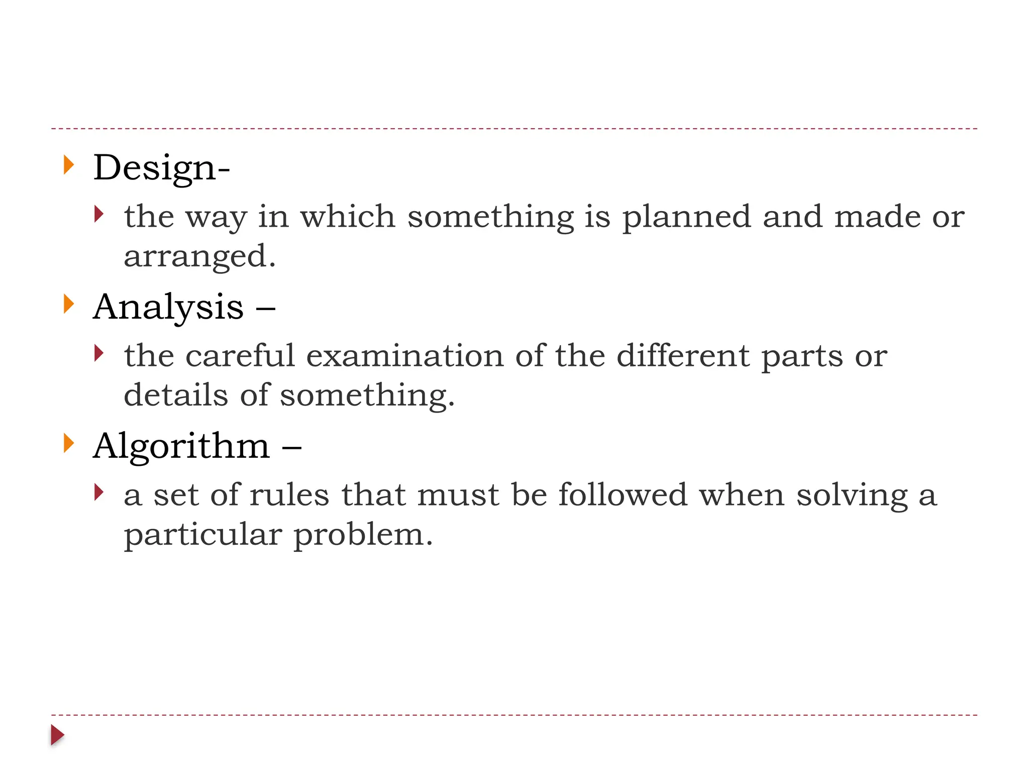  Design-
 the way in which something is planned and made or
arranged.
 Analysis –
 the careful examination of the different parts or
details of something.
 Algorithm –
 a set of rules that must be followed when solving a
particular problem.
 