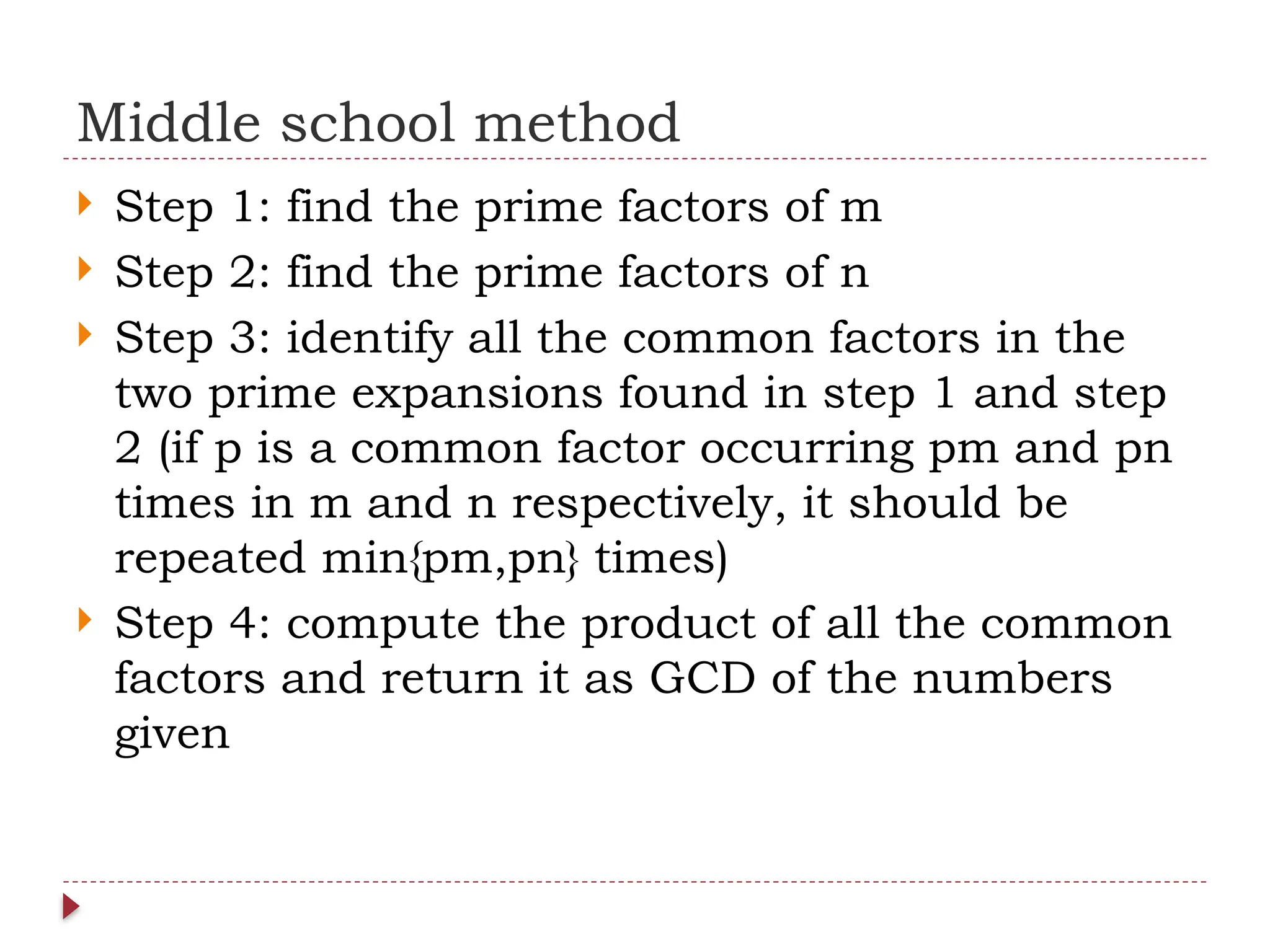 Middle school method
 Step 1: find the prime factors of m
 Step 2: find the prime factors of n
 Step 3: identify all the common factors in the
two prime expansions found in step 1 and step
2 (if p is a common factor occurring pm and pn
times in m and n respectively, it should be
repeated min{pm,pn} times)
 Step 4: compute the product of all the common
factors and return it as GCD of the numbers
given
 