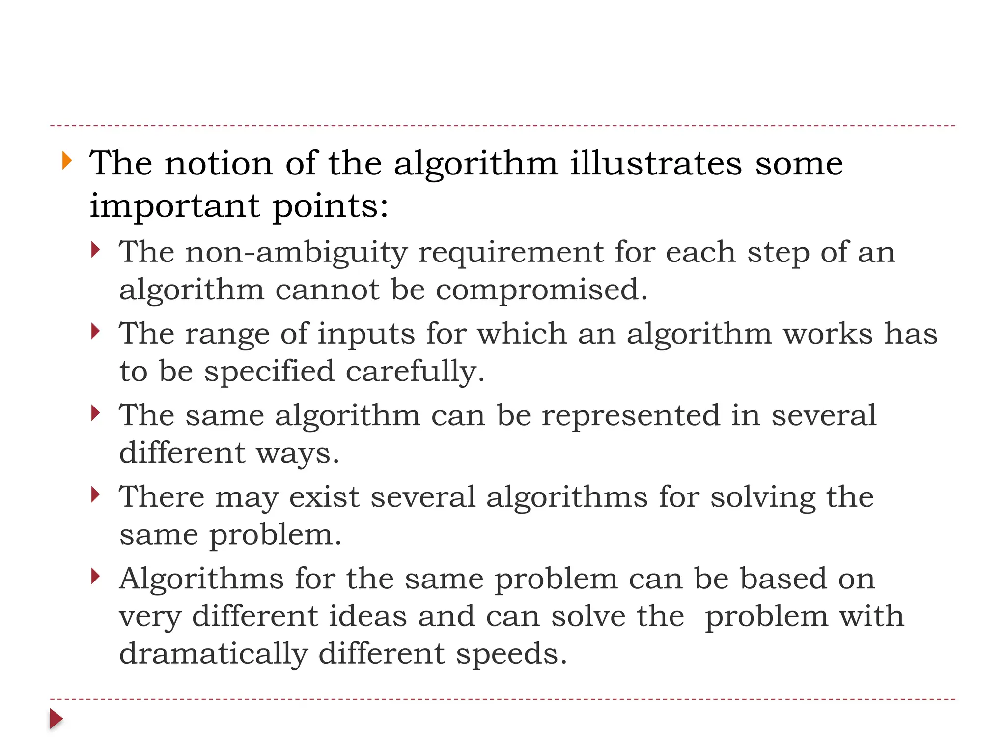  The notion of the algorithm illustrates some
important points:
 The non-ambiguity requirement for each step of an
algorithm cannot be compromised.
 The range of inputs for which an algorithm works has
to be specified carefully.
 The same algorithm can be represented in several
different ways.
 There may exist several algorithms for solving the
same problem.
 Algorithms for the same problem can be based on
very different ideas and can solve the problem with
dramatically different speeds.
 