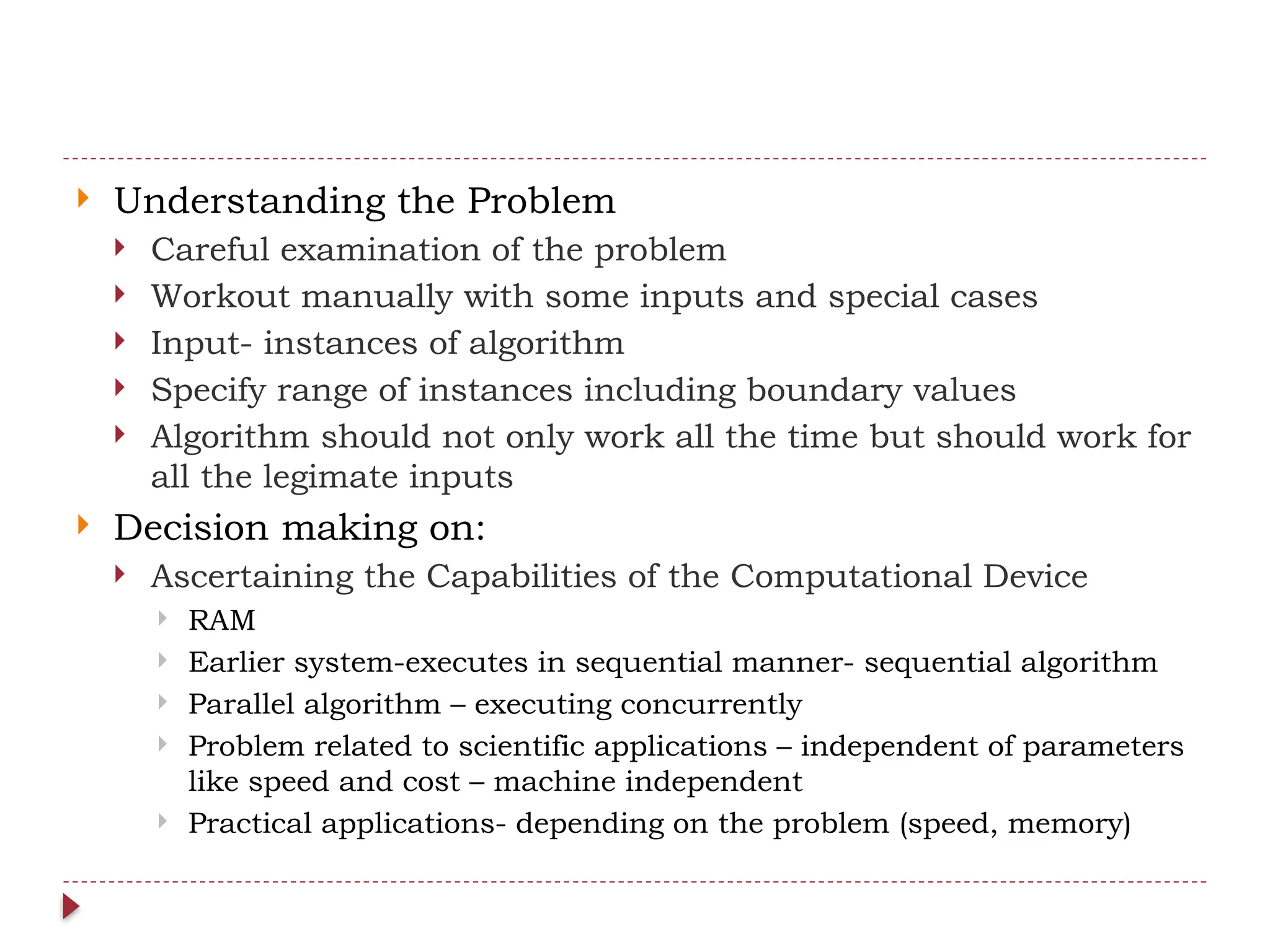  Understanding the Problem
 Careful examination of the problem
 Workout manually with some inputs and special cases
 Input- instances of algorithm
 Specify range of instances including boundary values
 Algorithm should not only work all the time but should work for
all the legimate inputs
 Decision making on:
 Ascertaining the Capabilities of the Computational Device
 RAM
 Earlier system-executes in sequential manner- sequential algorithm
 Parallel algorithm – executing concurrently
 Problem related to scientific applications – independent of parameters
like speed and cost – machine independent
 Practical applications- depending on the problem (speed, memory)
 