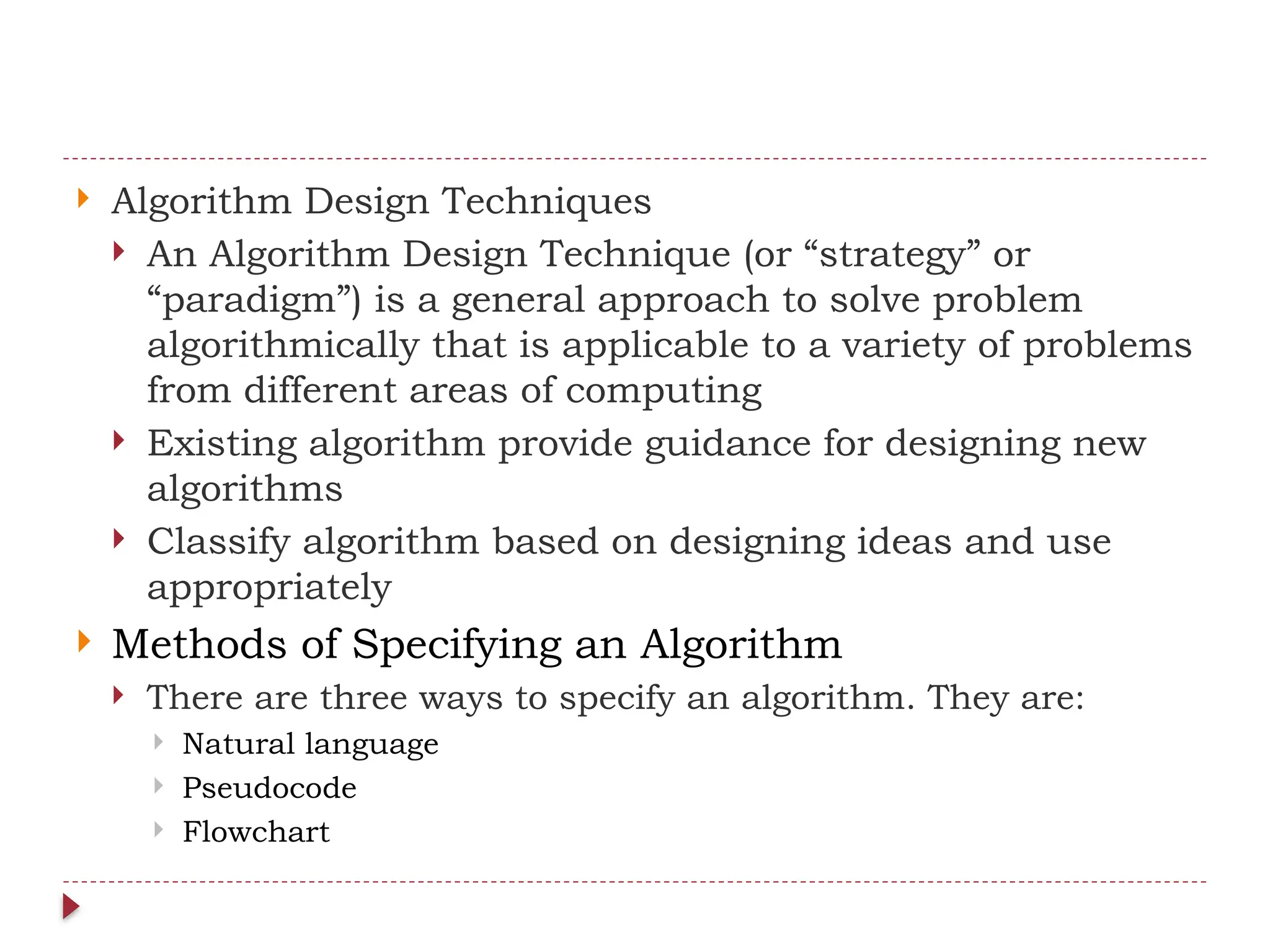  Algorithm Design Techniques
 An Algorithm Design Technique (or “strategy” or
“paradigm”) is a general approach to solve problem
algorithmically that is applicable to a variety of problems
from different areas of computing
 Existing algorithm provide guidance for designing new
algorithms
 Classify algorithm based on designing ideas and use
appropriately
 Methods of Specifying an Algorithm
 There are three ways to specify an algorithm. They are:
 Natural language
 Pseudocode
 Flowchart
 