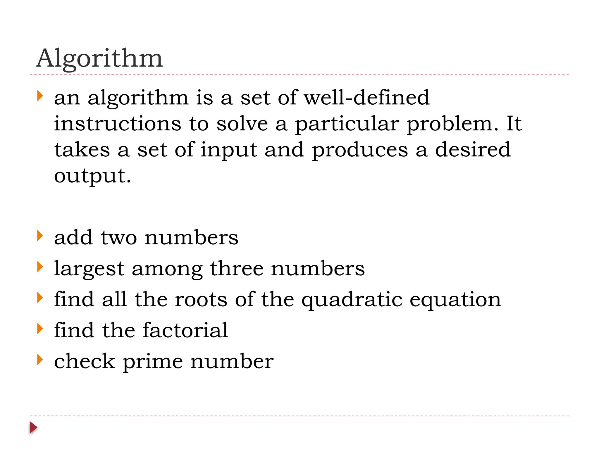 Algorithm
 an algorithm is a set of well-defined
instructions to solve a particular problem. It
takes a set of input and produces a desired
output.
 add two numbers
 largest among three numbers
 find all the roots of the quadratic equation
 find the factorial
 check prime number
 