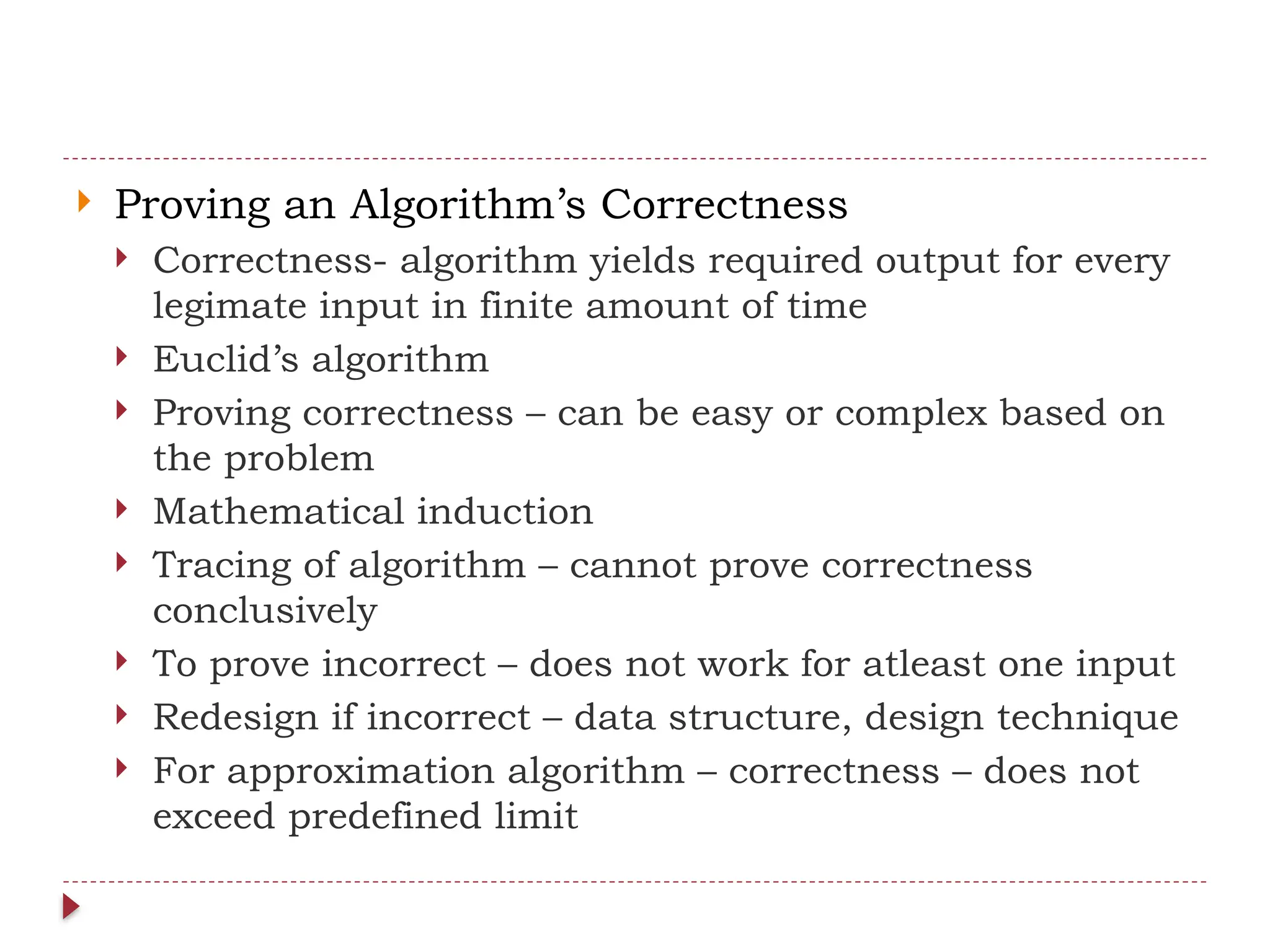  Proving an Algorithm’s Correctness
 Correctness- algorithm yields required output for every
legimate input in finite amount of time
 Euclid’s algorithm
 Proving correctness – can be easy or complex based on
the problem
 Mathematical induction
 Tracing of algorithm – cannot prove correctness
conclusively
 To prove incorrect – does not work for atleast one input
 Redesign if incorrect – data structure, design technique
 For approximation algorithm – correctness – does not
exceed predefined limit
 