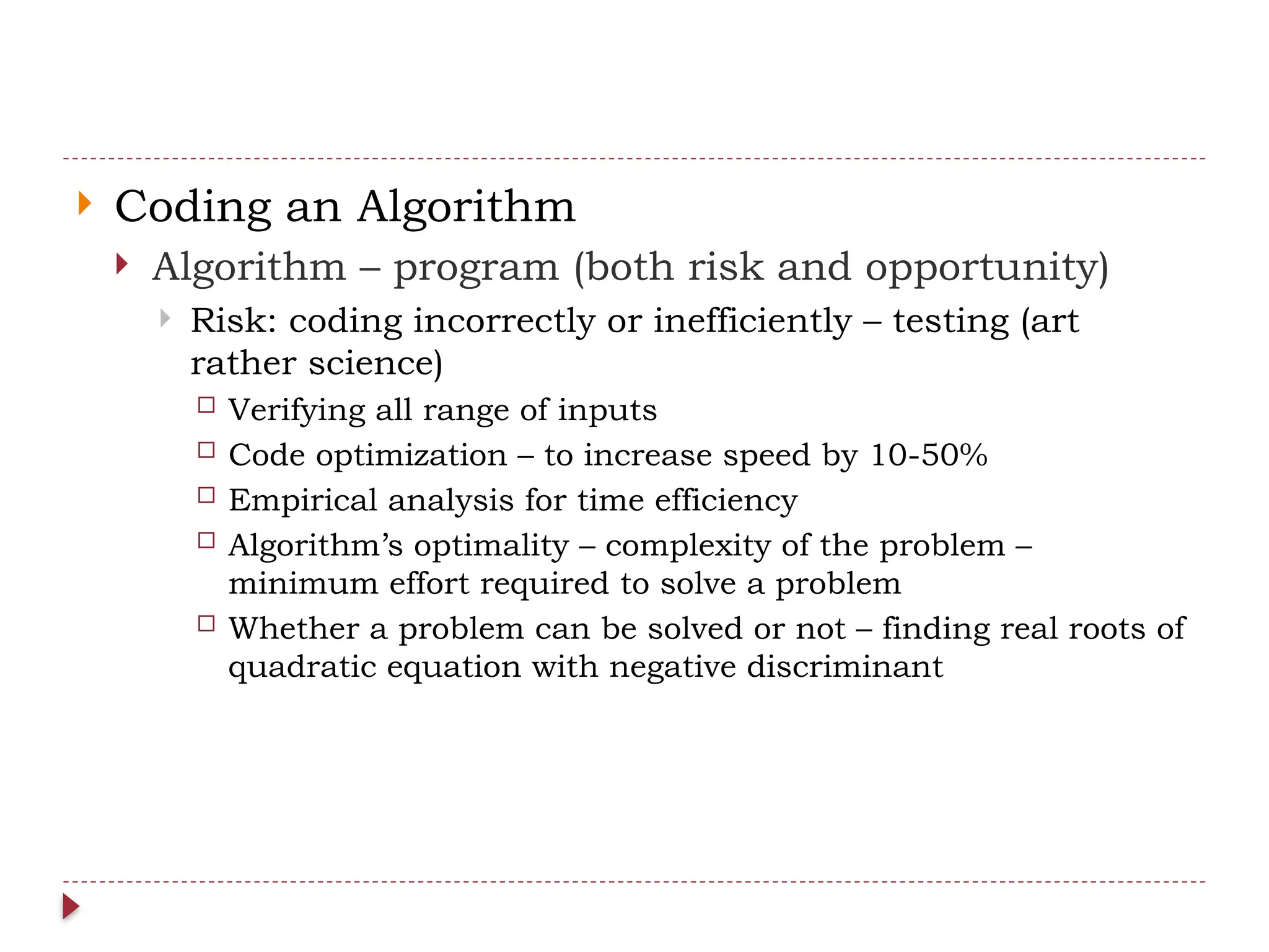  Coding an Algorithm
 Algorithm – program (both risk and opportunity)
 Risk: coding incorrectly or inefficiently – testing (art
rather science)
 Verifying all range of inputs
 Code optimization – to increase speed by 10-50%
 Empirical analysis for time efficiency
 Algorithm’s optimality – complexity of the problem –
minimum effort required to solve a problem
 Whether a problem can be solved or not – finding real roots of
quadratic equation with negative discriminant
 