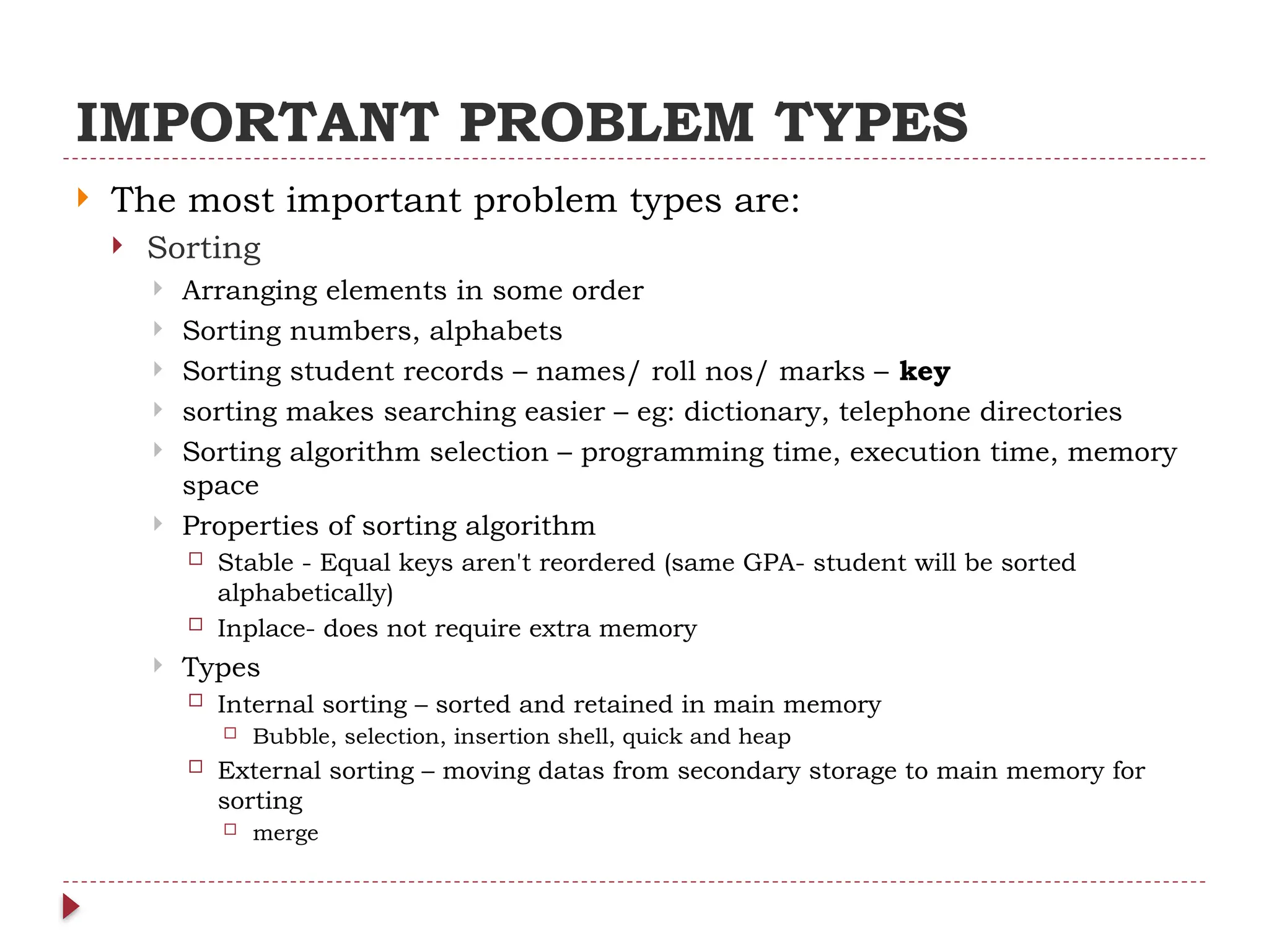 IMPORTANT PROBLEM TYPES
 The most important problem types are:
 Sorting
 Arranging elements in some order
 Sorting numbers, alphabets
 Sorting student records – names/ roll nos/ marks – key
 sorting makes searching easier – eg: dictionary, telephone directories
 Sorting algorithm selection – programming time, execution time, memory
space
 Properties of sorting algorithm
 Stable - Equal keys aren't reordered (same GPA- student will be sorted
alphabetically)
 Inplace- does not require extra memory
 Types
 Internal sorting – sorted and retained in main memory
 Bubble, selection, insertion shell, quick and heap
 External sorting – moving datas from secondary storage to main memory for
sorting
 merge
 