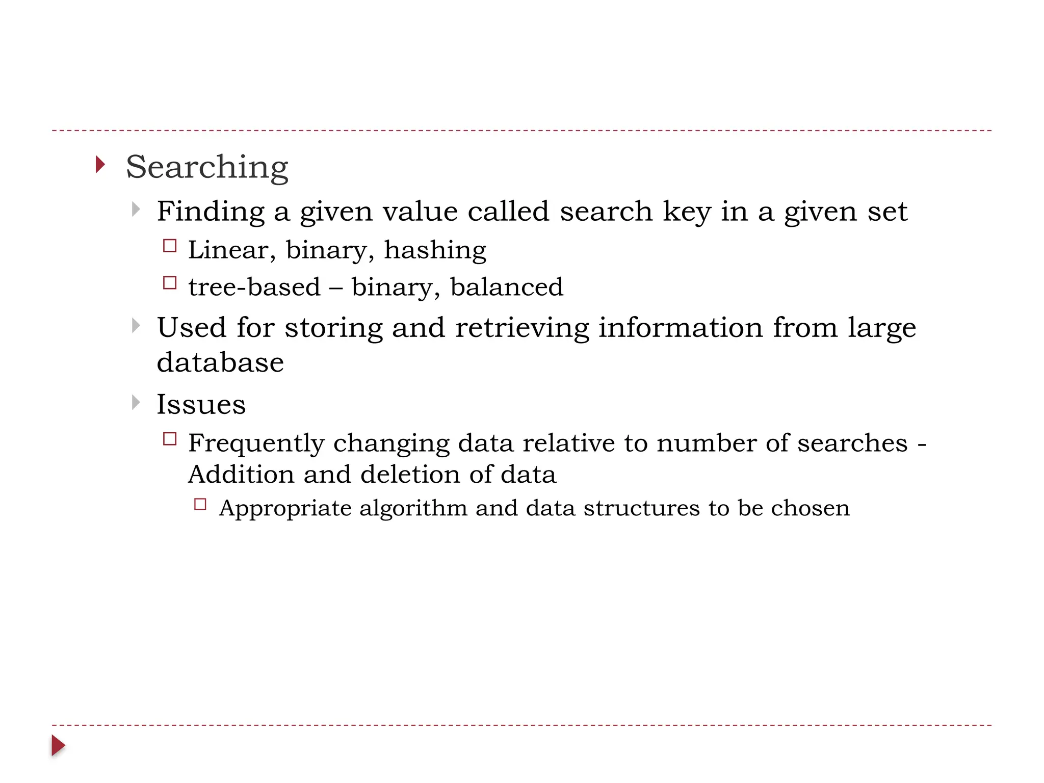  Searching
 Finding a given value called search key in a given set
 Linear, binary, hashing
 tree-based – binary, balanced
 Used for storing and retrieving information from large
database
 Issues
 Frequently changing data relative to number of searches -
Addition and deletion of data
 Appropriate algorithm and data structures to be chosen
 