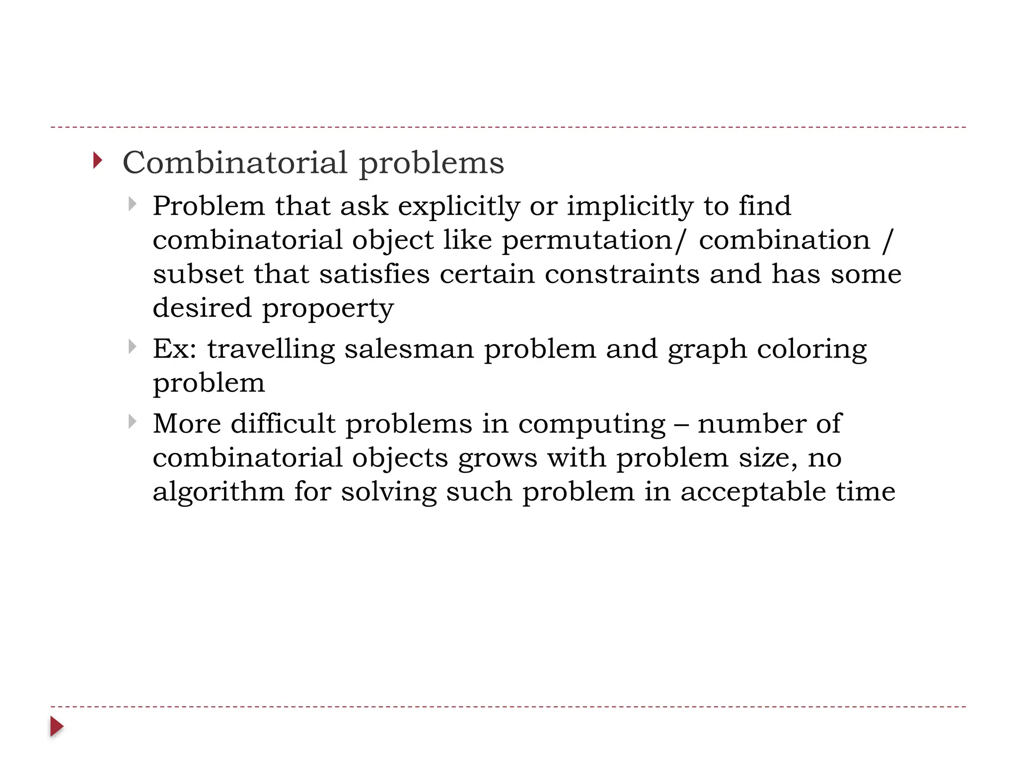  Combinatorial problems
 Problem that ask explicitly or implicitly to find
combinatorial object like permutation/ combination /
subset that satisfies certain constraints and has some
desired propoerty
 Ex: travelling salesman problem and graph coloring
problem
 More difficult problems in computing – number of
combinatorial objects grows with problem size, no
algorithm for solving such problem in acceptable time
 