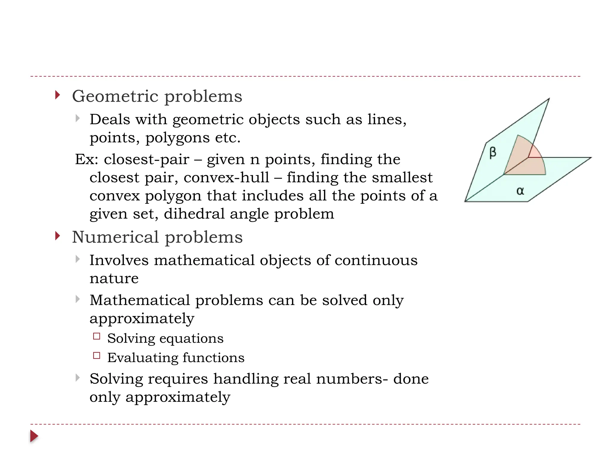  Geometric problems
 Deals with geometric objects such as lines,
points, polygons etc.
Ex: closest-pair – given n points, finding the
closest pair, convex-hull – finding the smallest
convex polygon that includes all the points of a
given set, dihedral angle problem
 Numerical problems
 Involves mathematical objects of continuous
nature
 Mathematical problems can be solved only
approximately
 Solving equations
 Evaluating functions
 Solving requires handling real numbers- done
only approximately
 