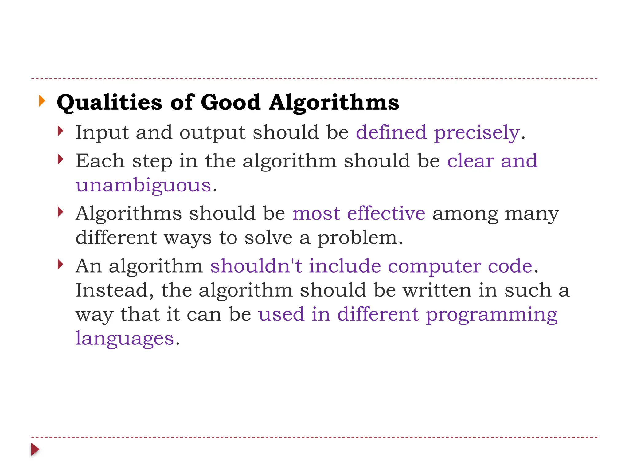  Qualities of Good Algorithms
 Input and output should be defined precisely.
 Each step in the algorithm should be clear and
unambiguous.
 Algorithms should be most effective among many
different ways to solve a problem.
 An algorithm shouldn't include computer code.
Instead, the algorithm should be written in such a
way that it can be used in different programming
languages.
 