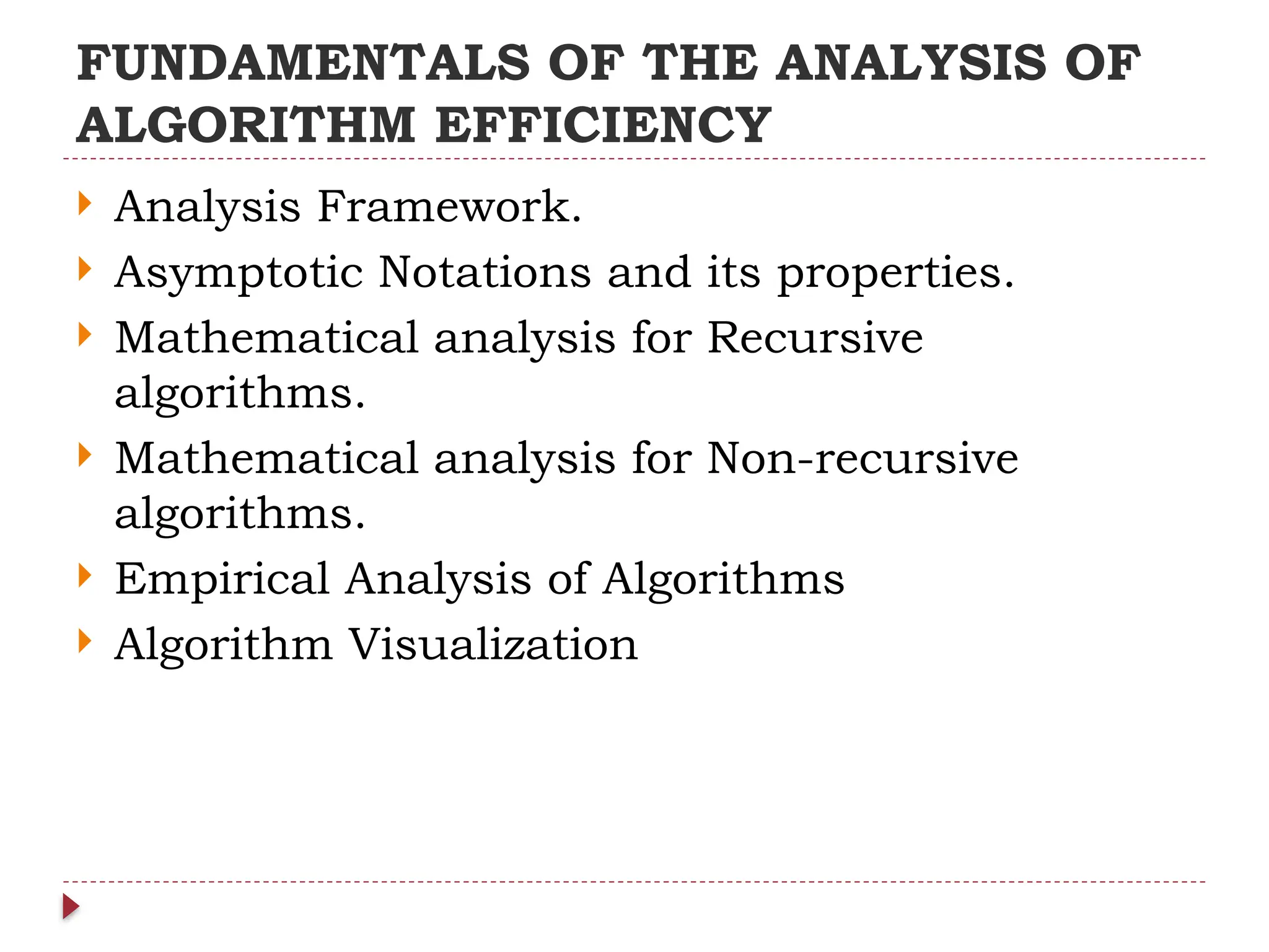 FUNDAMENTALS OF THE ANALYSIS OF
ALGORITHM EFFICIENCY
 Analysis Framework.
 Asymptotic Notations and its properties.
 Mathematical analysis for Recursive
algorithms.
 Mathematical analysis for Non-recursive
algorithms.
 Empirical Analysis of Algorithms
 Algorithm Visualization
 