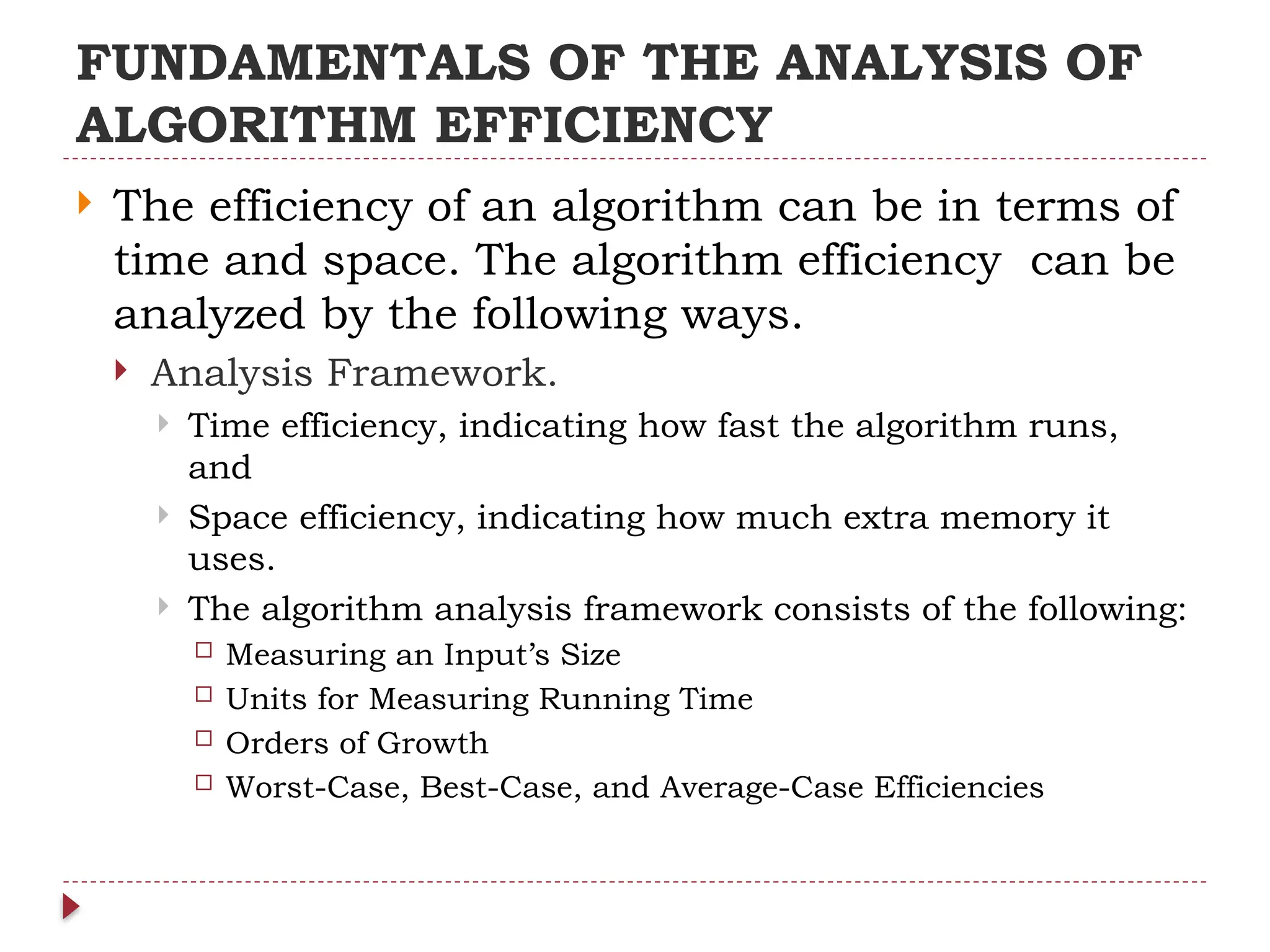 FUNDAMENTALS OF THE ANALYSIS OF
ALGORITHM EFFICIENCY
 The efficiency of an algorithm can be in terms of
time and space. The algorithm efficiency can be
analyzed by the following ways.
 Analysis Framework.
 Time efficiency, indicating how fast the algorithm runs,
and
 Space efficiency, indicating how much extra memory it
uses.
 The algorithm analysis framework consists of the following:
 Measuring an Input’s Size
 Units for Measuring Running Time
 Orders of Growth
 Worst-Case, Best-Case, and Average-Case Efficiencies
 