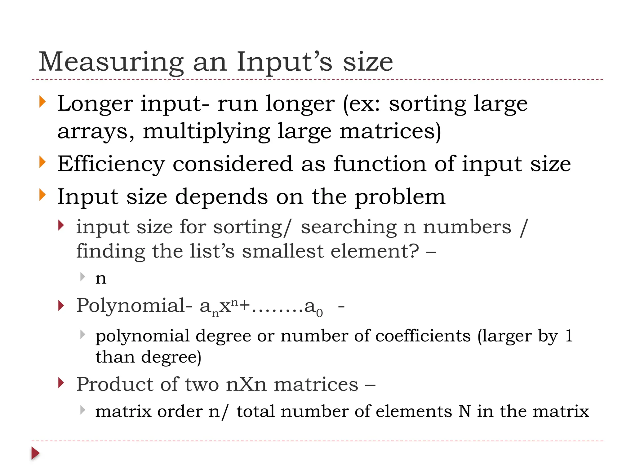 Measuring an Input’s size
 Longer input- run longer (ex: sorting large
arrays, multiplying large matrices)
 Efficiency considered as function of input size
 Input size depends on the problem
 input size for sorting/ searching n numbers /
finding the list’s smallest element? –
 n
 Polynomial- anxn
+……..a0 -
 polynomial degree or number of coefficients (larger by 1
than degree)
 Product of two nXn matrices –
 matrix order n/ total number of elements N in the matrix
 