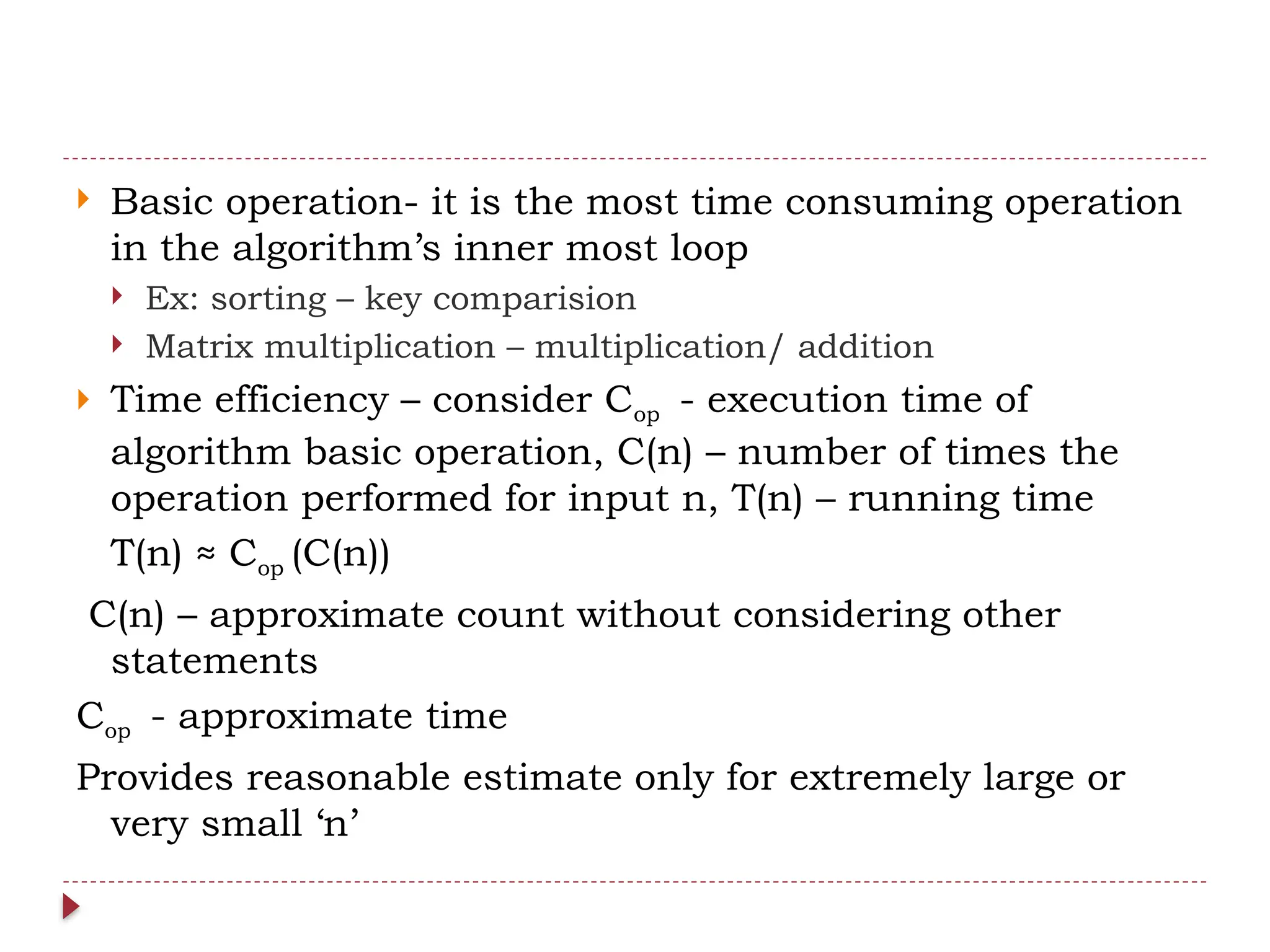  Basic operation- it is the most time consuming operation
in the algorithm’s inner most loop
 Ex: sorting – key comparision
 Matrix multiplication – multiplication/ addition
 Time efficiency – consider Cop - execution time of
algorithm basic operation, C(n) – number of times the
operation performed for input n, T(n) – running time
T(n) ≈ Cop (C(n))
C(n) – approximate count without considering other
statements
Cop - approximate time
Provides reasonable estimate only for extremely large or
very small ‘n’
 
