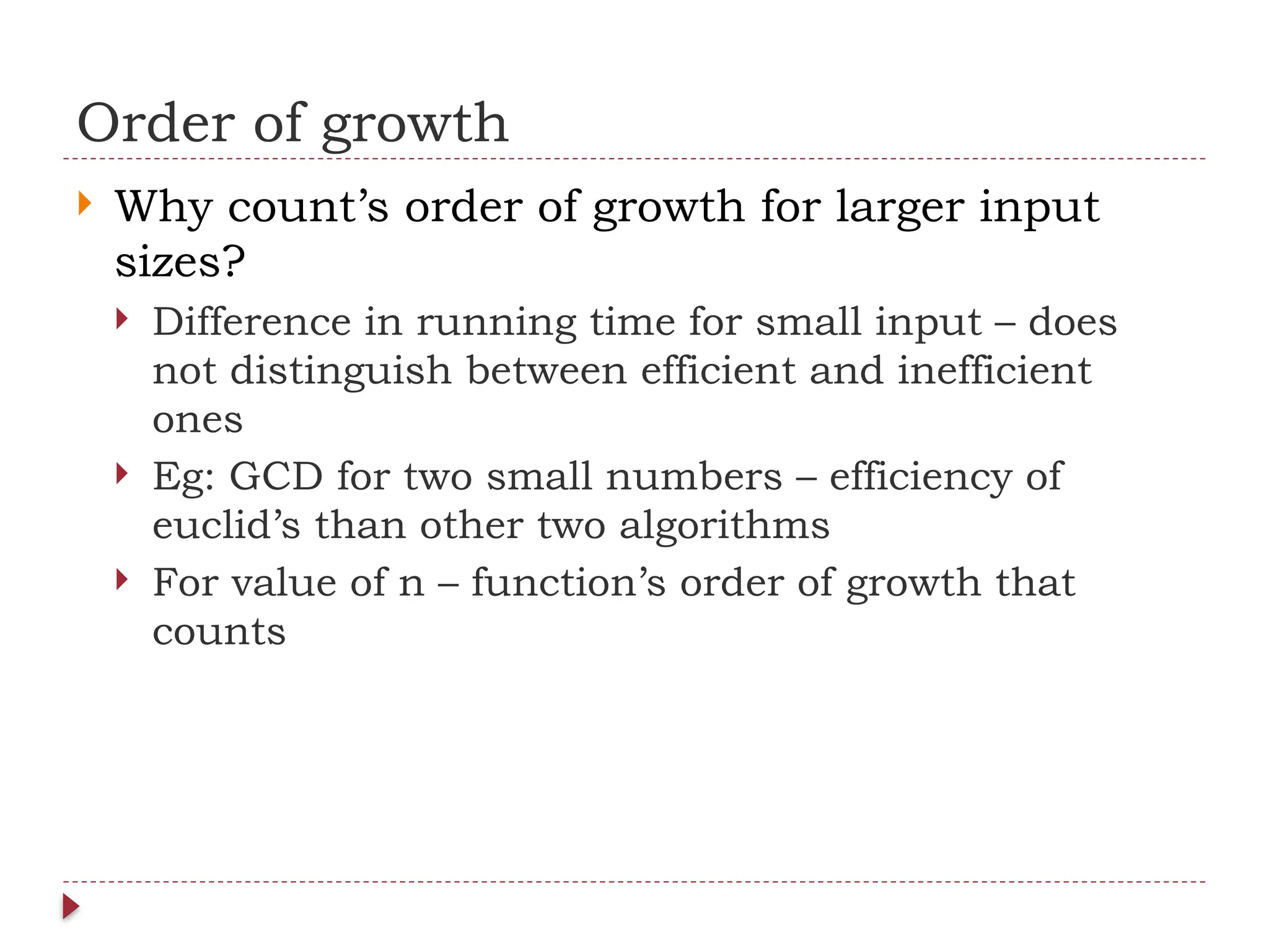 Order of growth
 Why count’s order of growth for larger input
sizes?
 Difference in running time for small input – does
not distinguish between efficient and inefficient
ones
 Eg: GCD for two small numbers – efficiency of
euclid’s than other two algorithms
 For value of n – function’s order of growth that
counts
 