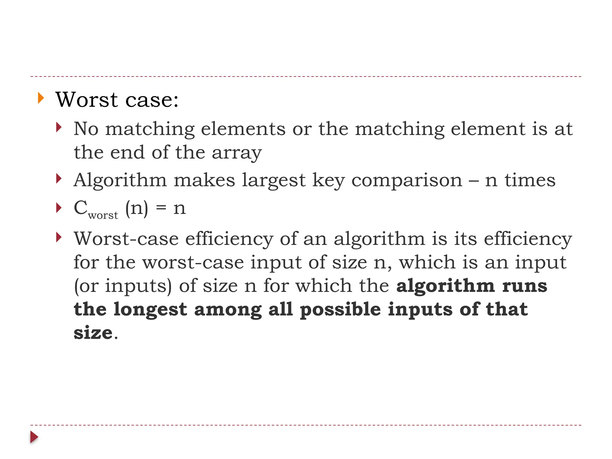  Worst case:
 No matching elements or the matching element is at
the end of the array
 Algorithm makes largest key comparison – n times
 Cworst (n) = n
 Worst-case efficiency of an algorithm is its efficiency
for the worst-case input of size n, which is an input
(or inputs) of size n for which the algorithm runs
the longest among all possible inputs of that
size.
 
