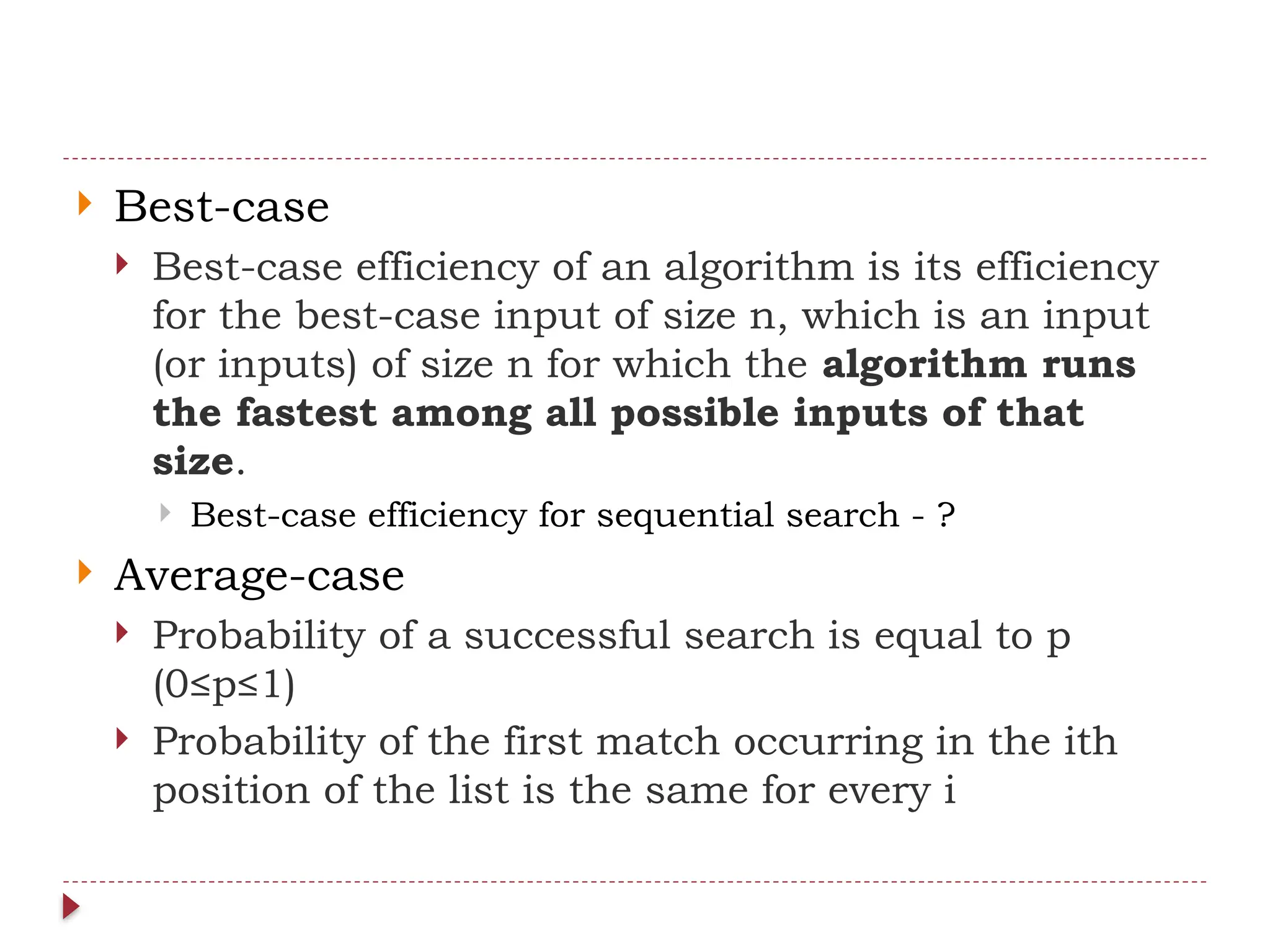  Best-case
 Best-case efficiency of an algorithm is its efficiency
for the best-case input of size n, which is an input
(or inputs) of size n for which the algorithm runs
the fastest among all possible inputs of that
size.
 Best-case efficiency for sequential search - ?
 Average-case
 Probability of a successful search is equal to p
(0≤p≤1)
 Probability of the first match occurring in the ith
position of the list is the same for every i
 
