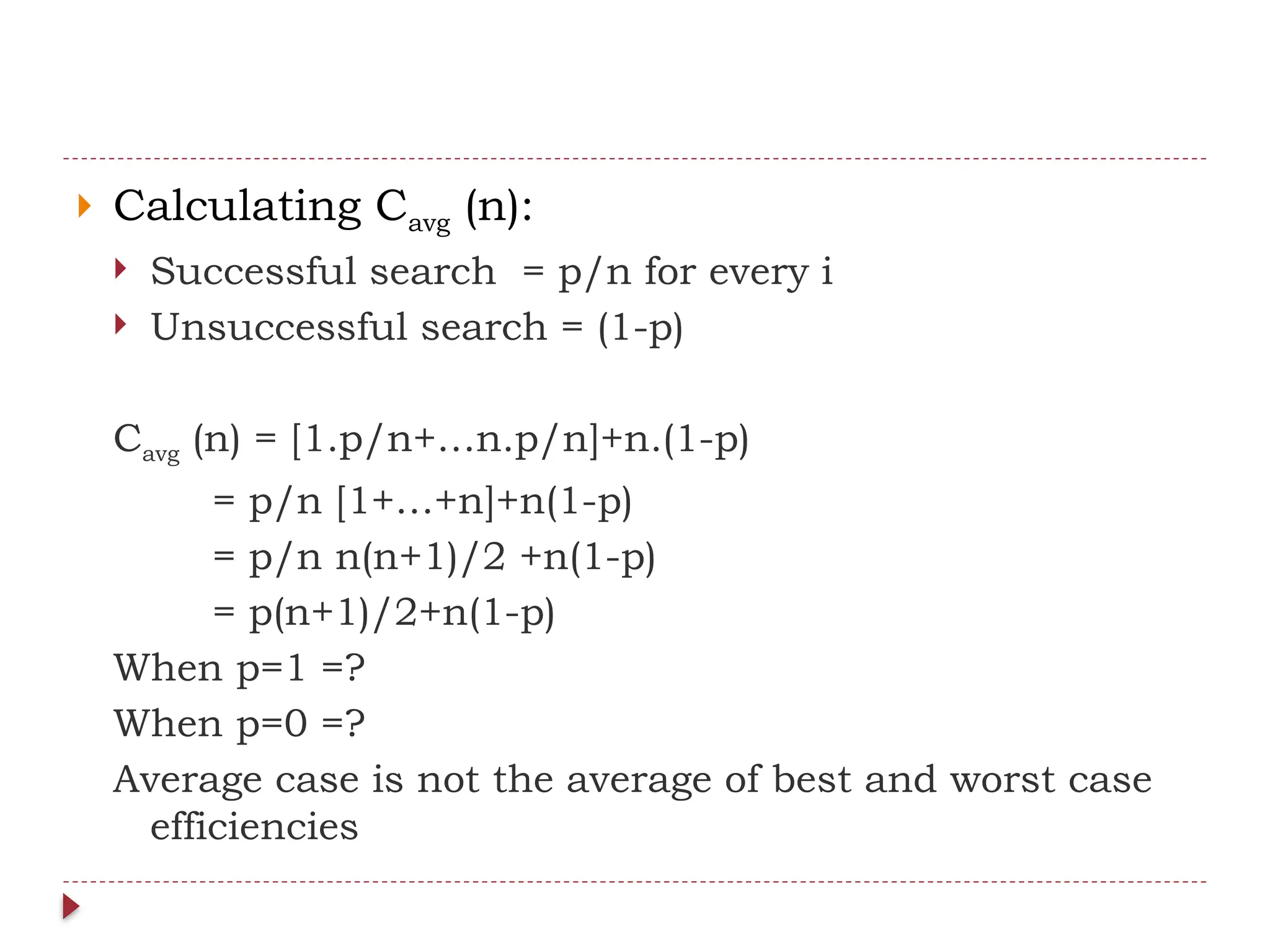  Calculating Cavg (n):
 Successful search = p/n for every i
 Unsuccessful search = (1-p)
Cavg (n) = [1.p/n+…n.p/n]+n.(1-p)
= p/n [1+…+n]+n(1-p)
= p/n n(n+1)/2 +n(1-p)
= p(n+1)/2+n(1-p)
When p=1 =?
When p=0 =?
Average case is not the average of best and worst case
efficiencies
 