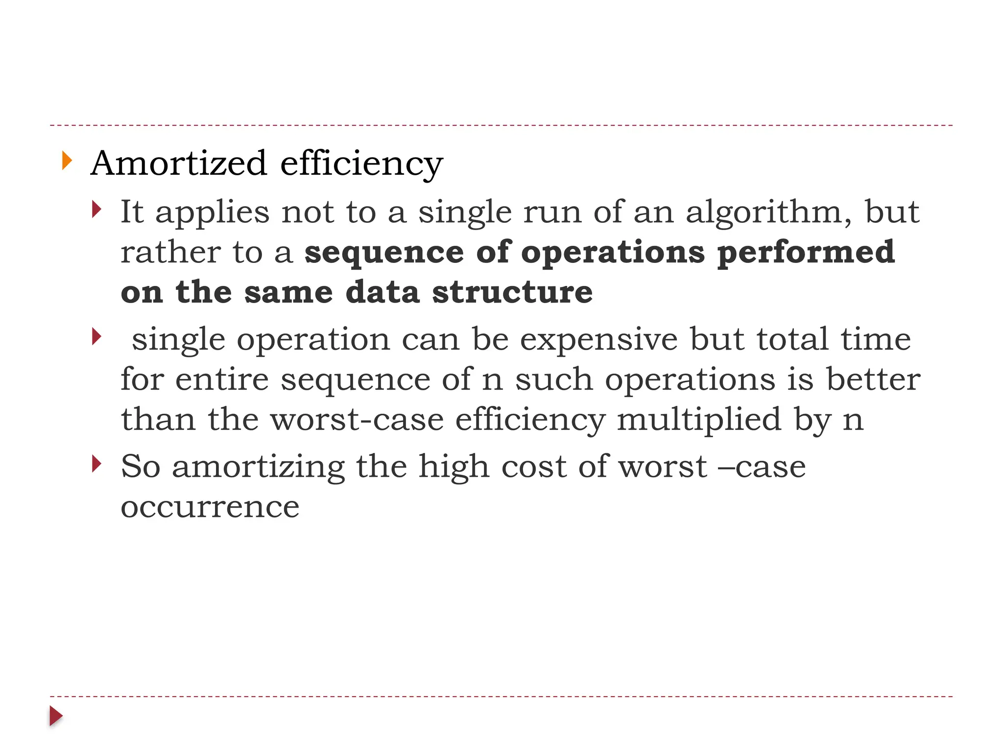  Amortized efficiency
 It applies not to a single run of an algorithm, but
rather to a sequence of operations performed
on the same data structure
 single operation can be expensive but total time
for entire sequence of n such operations is better
than the worst-case efficiency multiplied by n
 So amortizing the high cost of worst –case
occurrence
 