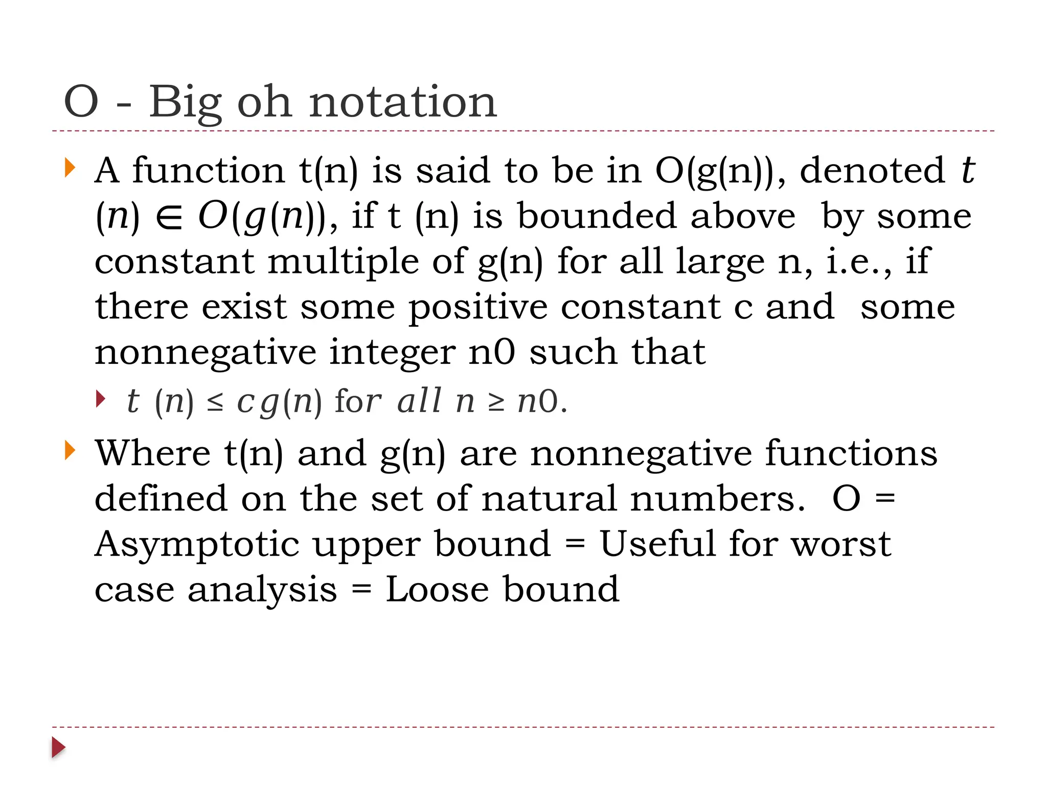 O - Big oh notation
 A function t(n) is said to be in O(g(n)), denoted 𝑡
( ) ( ( )), if t (n) is bounded above by some
𝑛 ∈ 𝑂 𝑔 𝑛
constant multiple of g(n) for all large n, i.e., if
there exist some positive constant c and some
nonnegative integer n0 such that
 𝑡 ( ) ≤ ( ) fo ≥ 0.
𝑛 𝑐𝑔 𝑛 𝑟 𝑎𝑙𝑙 𝑛 𝑛
 Where t(n) and g(n) are nonnegative functions
defined on the set of natural numbers. O =
Asymptotic upper bound = Useful for worst
case analysis = Loose bound
 