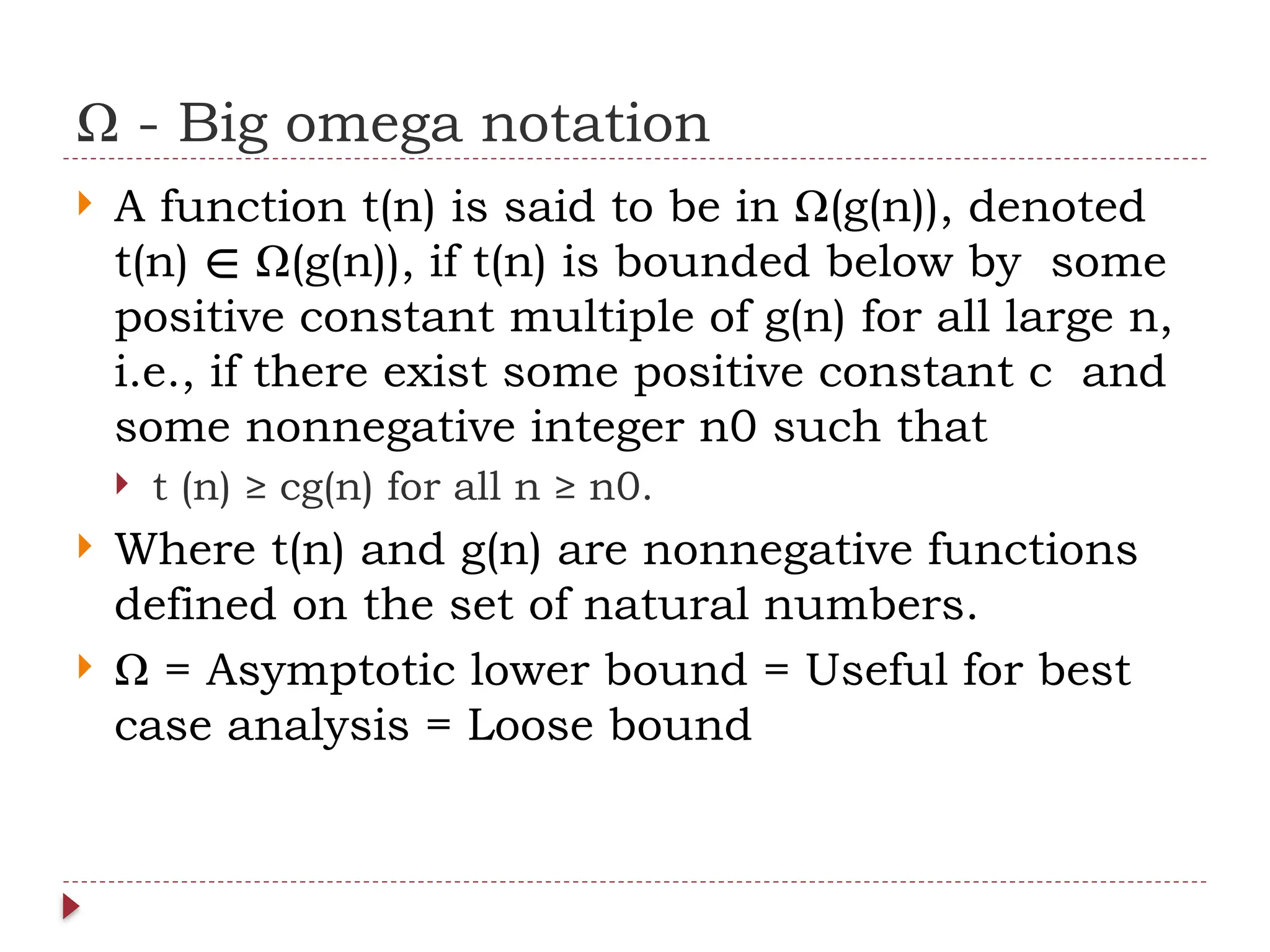 Ω - Big omega notation
 A function t(n) is said to be in Ω(g(n)), denoted
t(n) Ω(g(n)), if t(n) is bounded below by some
∈
positive constant multiple of g(n) for all large n,
i.e., if there exist some positive constant c and
some nonnegative integer n0 such that
 t (n) ≥ cg(n) for all n ≥ n0.
 Where t(n) and g(n) are nonnegative functions
defined on the set of natural numbers.
 Ω = Asymptotic lower bound = Useful for best
case analysis = Loose bound
 