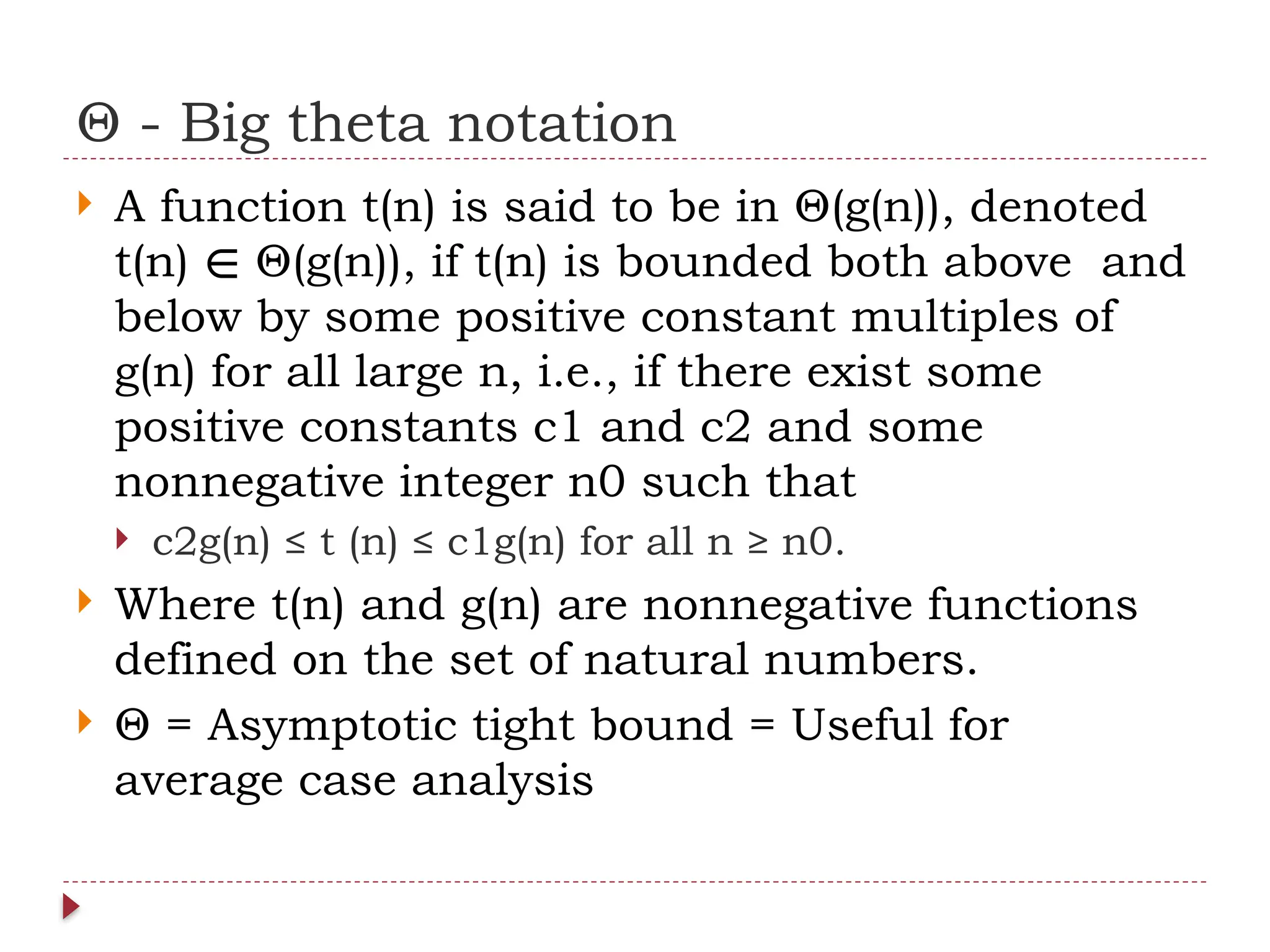 Θ - Big theta notation
 A function t(n) is said to be in Θ(g(n)), denoted
t(n) Θ(g(n)), if t(n) is bounded both above and
∈
below by some positive constant multiples of
g(n) for all large n, i.e., if there exist some
positive constants c1 and c2 and some
nonnegative integer n0 such that
 c2g(n) ≤ t (n) ≤ c1g(n) for all n ≥ n0.
 Where t(n) and g(n) are nonnegative functions
defined on the set of natural numbers.
 Θ = Asymptotic tight bound = Useful for
average case analysis
 