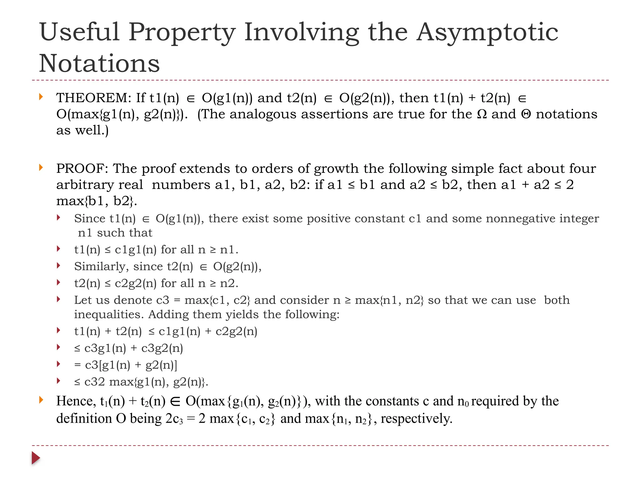 Useful Property Involving the Asymptotic
Notations
 THEOREM: If t1(n) O(g1(n)) and t2(n) O(g2(n)), then t1(n) + t2(n)
∈ ∈ ∈
O(max{g1(n), g2(n)}). (The analogous assertions are true for the Ω and Θ notations
as well.)
 PROOF: The proof extends to orders of growth the following simple fact about four
arbitrary real numbers a1, b1, a2, b2: if a1 ≤ b1 and a2 ≤ b2, then a1 + a2 ≤ 2
max{b1, b2}.
 Since t1(n) O(g1(n)), there exist some positive constant c1 and some nonnegative integer
∈
n1 such that
 t1(n) ≤ c1g1(n) for all n ≥ n1.
 Similarly, since t2(n) O(g2(n)),
∈
 t2(n) ≤ c2g2(n) for all n ≥ n2.
 Let us denote c3 = max{c1, c2} and consider n ≥ max{n1, n2} so that we can use both
inequalities. Adding them yields the following:
 t1(n) + t2(n) ≤ c1g1(n) + c2g2(n)
 ≤ c3g1(n) + c3g2(n)
 = c3[g1(n) + g2(n)]
 ≤ c32 max{g1(n), g2(n)}.
 Hence, t1(n) + t2(n) ∈ O(max{g1(n), g2(n)}), with the constants c and n0 required by the
definition O being 2c3 = 2 max{c1, c2} and max{n1, n2}, respectively.
 
