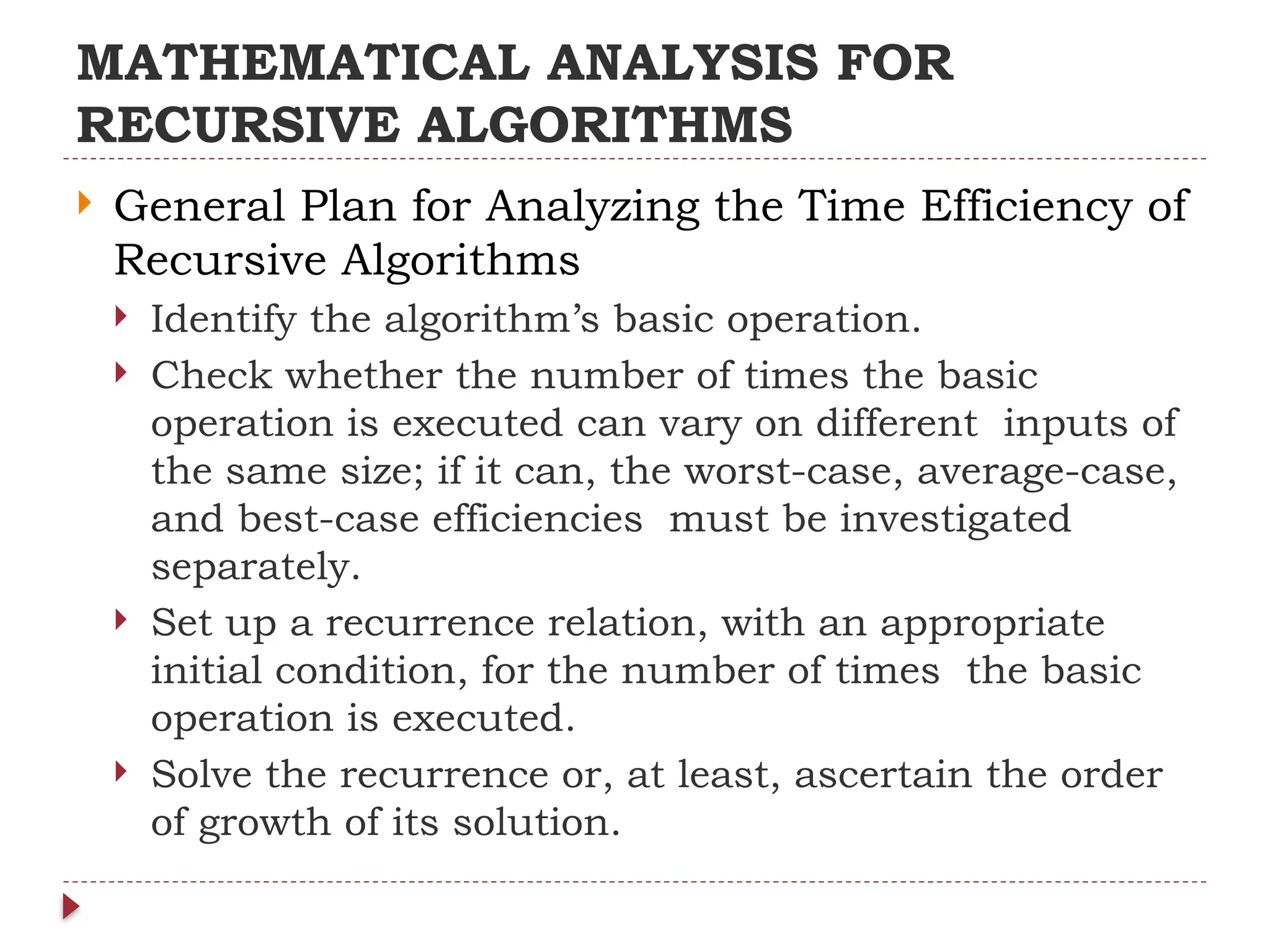 MATHEMATICAL ANALYSIS FOR
RECURSIVE ALGORITHMS
 General Plan for Analyzing the Time Efficiency of
Recursive Algorithms
 Identify the algorithm’s basic operation.
 Check whether the number of times the basic
operation is executed can vary on different inputs of
the same size; if it can, the worst-case, average-case,
and best-case efficiencies must be investigated
separately.
 Set up a recurrence relation, with an appropriate
initial condition, for the number of times the basic
operation is executed.
 Solve the recurrence or, at least, ascertain the order
of growth of its solution.
 