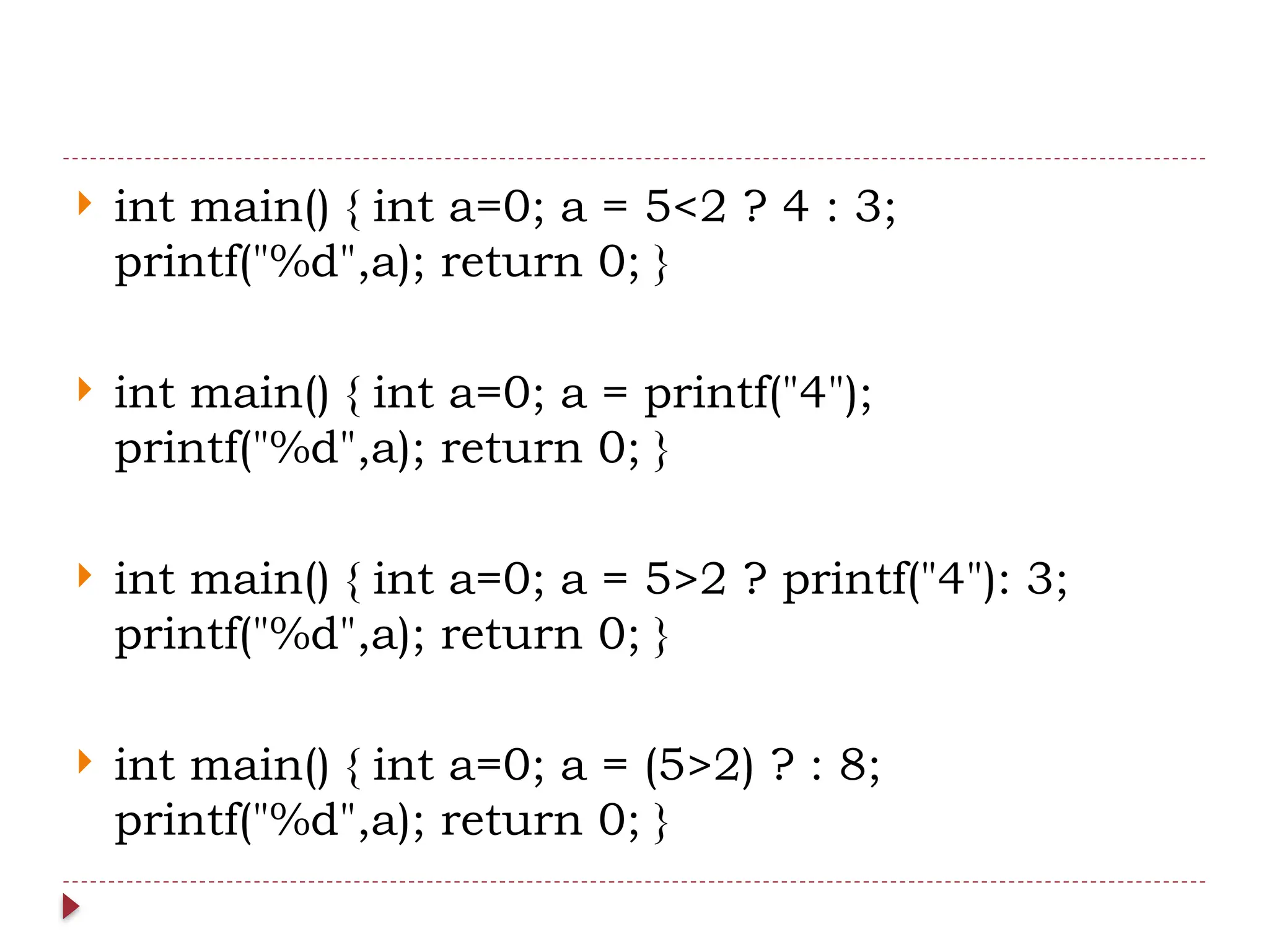  int main() { int a=0; a = 5<2 ? 4 : 3;
printf("%d",a); return 0; }
 int main() { int a=0; a = printf("4");
printf("%d",a); return 0; }
 int main() { int a=0; a = 5>2 ? printf("4"): 3;
printf("%d",a); return 0; }
 int main() { int a=0; a = (5>2) ? : 8;
printf("%d",a); return 0; }
 