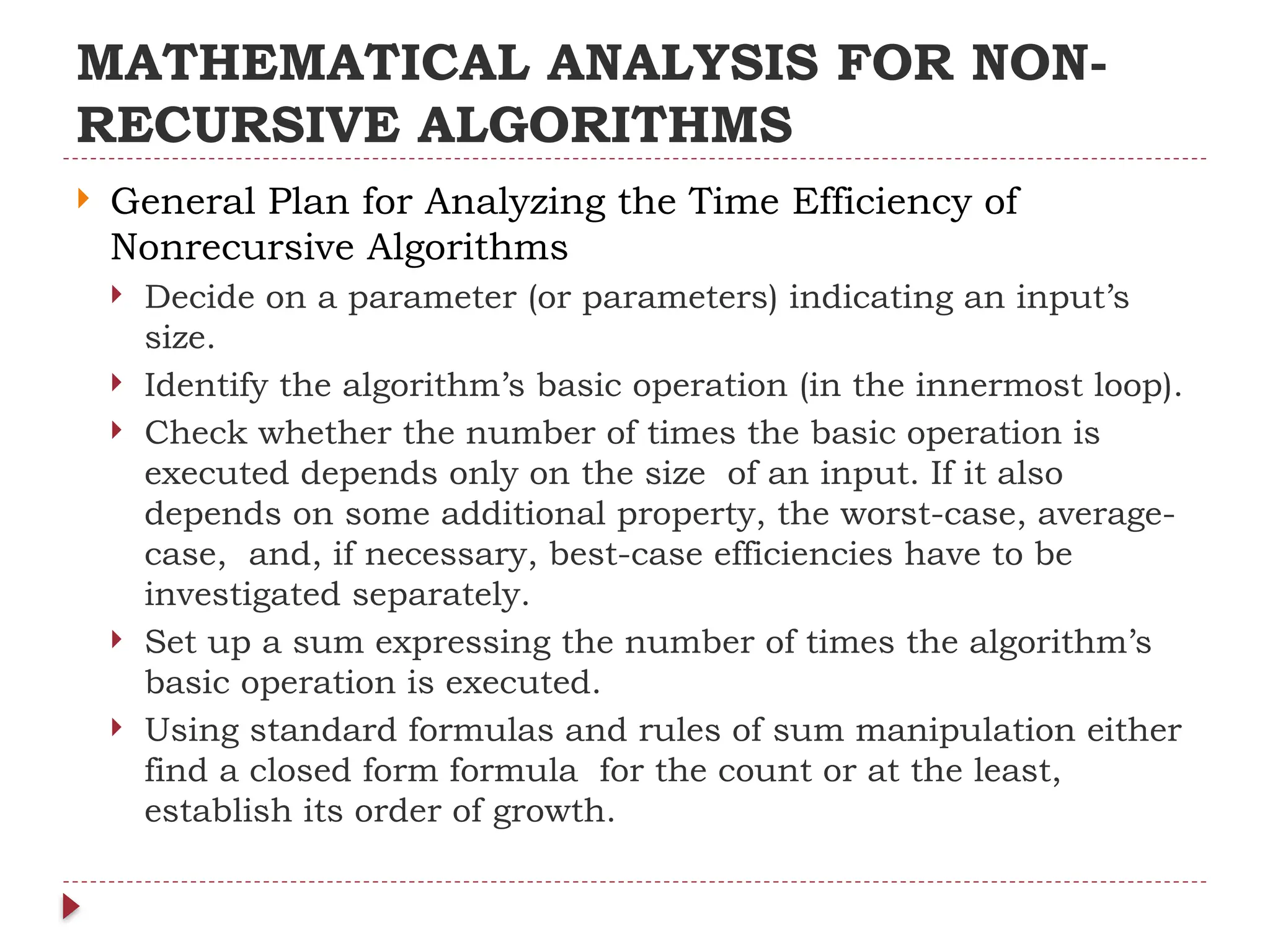 MATHEMATICAL ANALYSIS FOR NON-
RECURSIVE ALGORITHMS
 General Plan for Analyzing the Time Efficiency of
Nonrecursive Algorithms
 Decide on a parameter (or parameters) indicating an input’s
size.
 Identify the algorithm’s basic operation (in the innermost loop).
 Check whether the number of times the basic operation is
executed depends only on the size of an input. If it also
depends on some additional property, the worst-case, average-
case, and, if necessary, best-case efficiencies have to be
investigated separately.
 Set up a sum expressing the number of times the algorithm’s
basic operation is executed.
 Using standard formulas and rules of sum manipulation either
find a closed form formula for the count or at the least,
establish its order of growth.
 