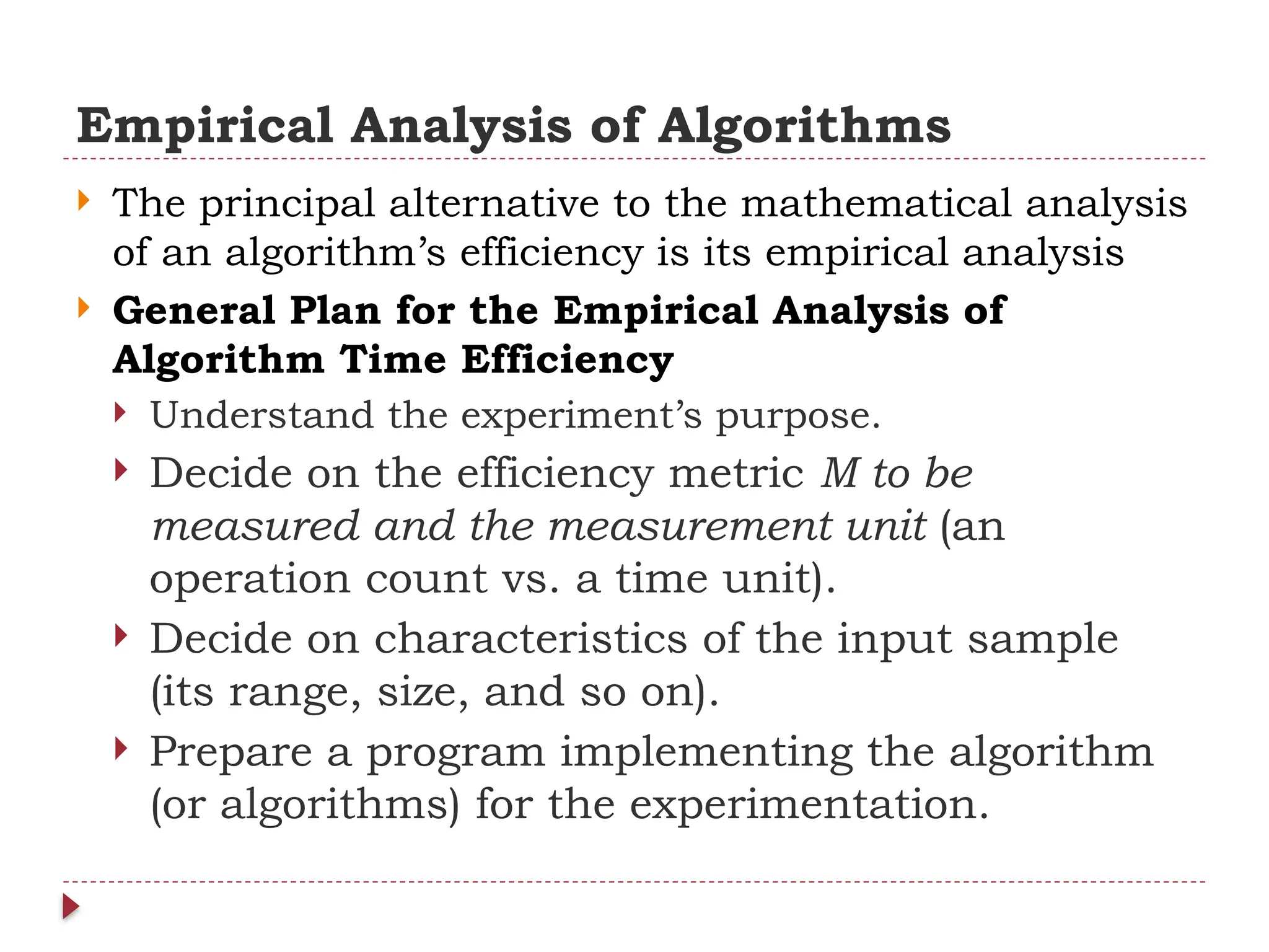 Empirical Analysis of Algorithms
 The principal alternative to the mathematical analysis
of an algorithm’s efficiency is its empirical analysis
 General Plan for the Empirical Analysis of
Algorithm Time Efficiency
 Understand the experiment’s purpose.
 Decide on the efficiency metric M to be
measured and the measurement unit (an
operation count vs. a time unit).
 Decide on characteristics of the input sample
(its range, size, and so on).
 Prepare a program implementing the algorithm
(or algorithms) for the experimentation.
 