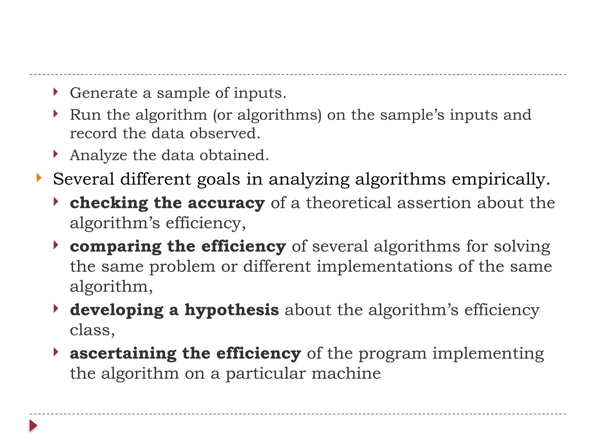  Generate a sample of inputs.
 Run the algorithm (or algorithms) on the sample’s inputs and
record the data observed.
 Analyze the data obtained.
 Several different goals in analyzing algorithms empirically.
 checking the accuracy of a theoretical assertion about the
algorithm’s efficiency,
 comparing the efficiency of several algorithms for solving
the same problem or different implementations of the same
algorithm,
 developing a hypothesis about the algorithm’s efficiency
class,
 ascertaining the efficiency of the program implementing
the algorithm on a particular machine
 