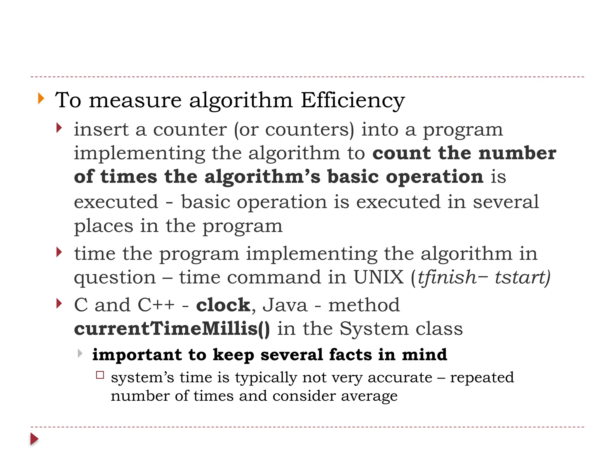 To measure algorithm Efficiency
 insert a counter (or counters) into a program
implementing the algorithm to count the number
of times the algorithm’s basic operation is
executed - basic operation is executed in several
places in the program
 time the program implementing the algorithm in
question – time command in UNIX (tfinish− tstart)
 C and C++ - clock, Java - method
currentTimeMillis() in the System class
 important to keep several facts in mind
 system’s time is typically not very accurate – repeated
number of times and consider average
 