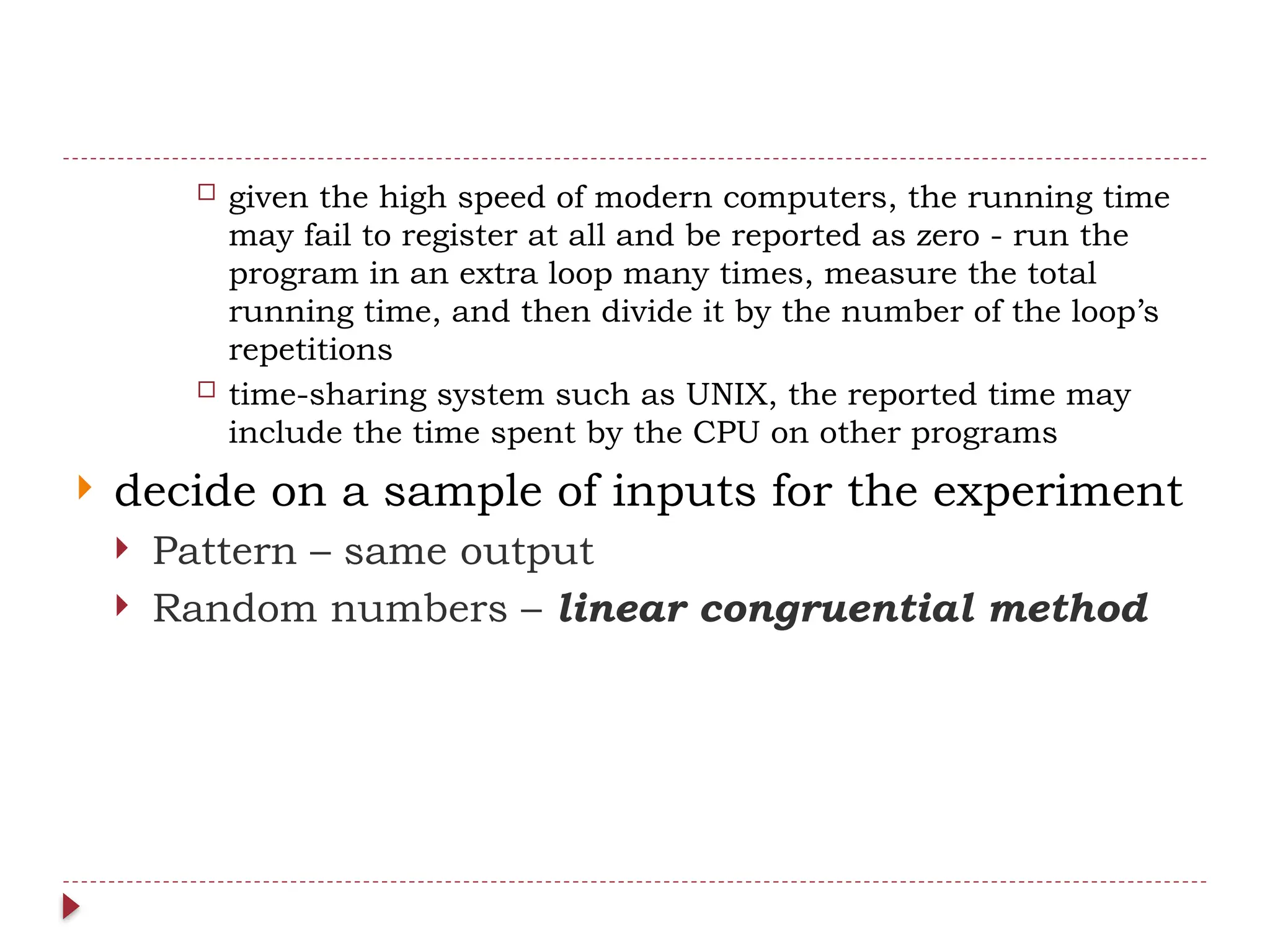  given the high speed of modern computers, the running time
may fail to register at all and be reported as zero - run the
program in an extra loop many times, measure the total
running time, and then divide it by the number of the loop’s
repetitions
 time-sharing system such as UNIX, the reported time may
include the time spent by the CPU on other programs
 decide on a sample of inputs for the experiment
 Pattern – same output
 Random numbers – linear congruential method
 
