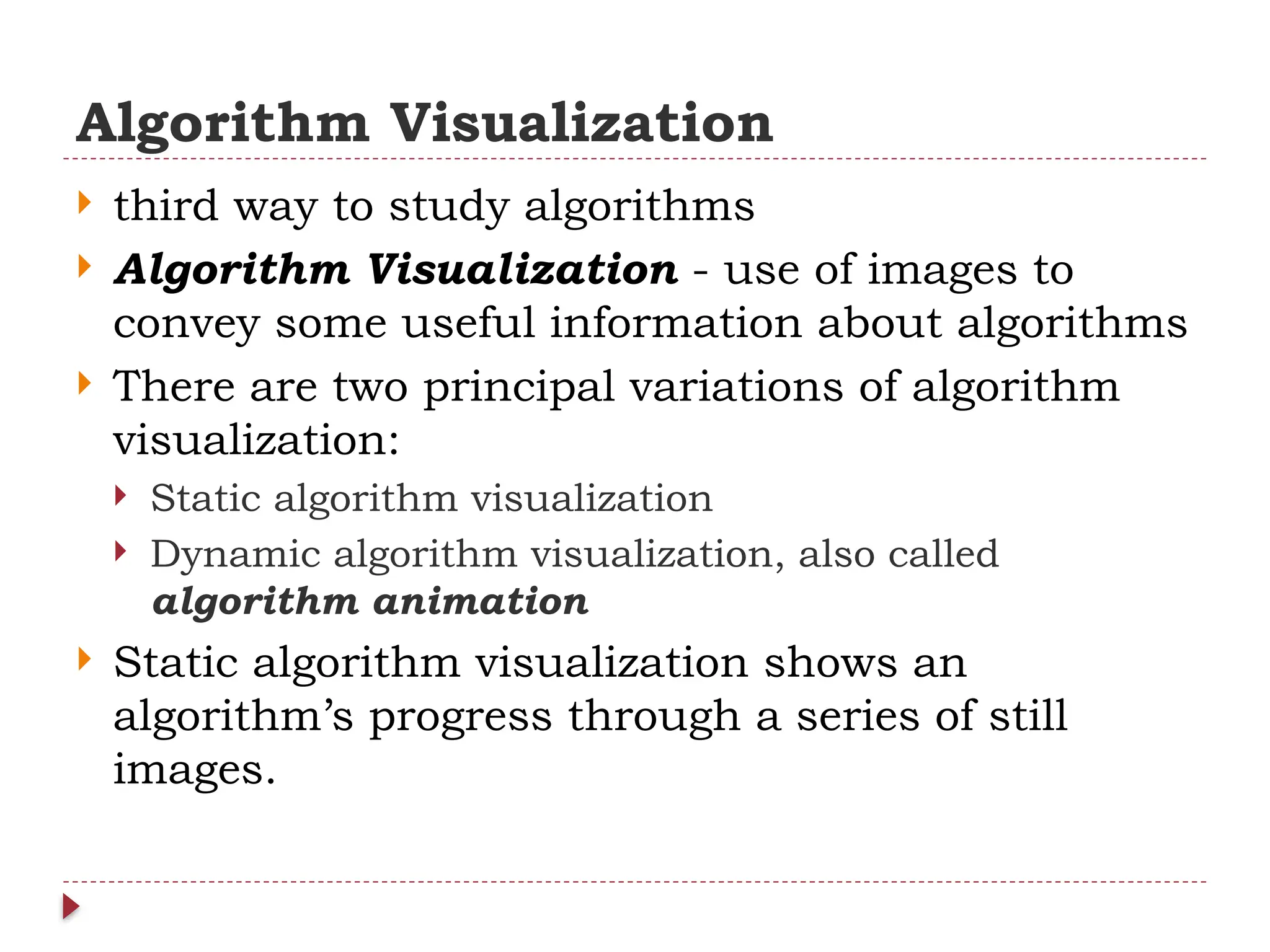 Algorithm Visualization
 third way to study algorithms
 Algorithm Visualization - use of images to
convey some useful information about algorithms
 There are two principal variations of algorithm
visualization:
 Static algorithm visualization
 Dynamic algorithm visualization, also called
algorithm animation
 Static algorithm visualization shows an
algorithm’s progress through a series of still
images.
 