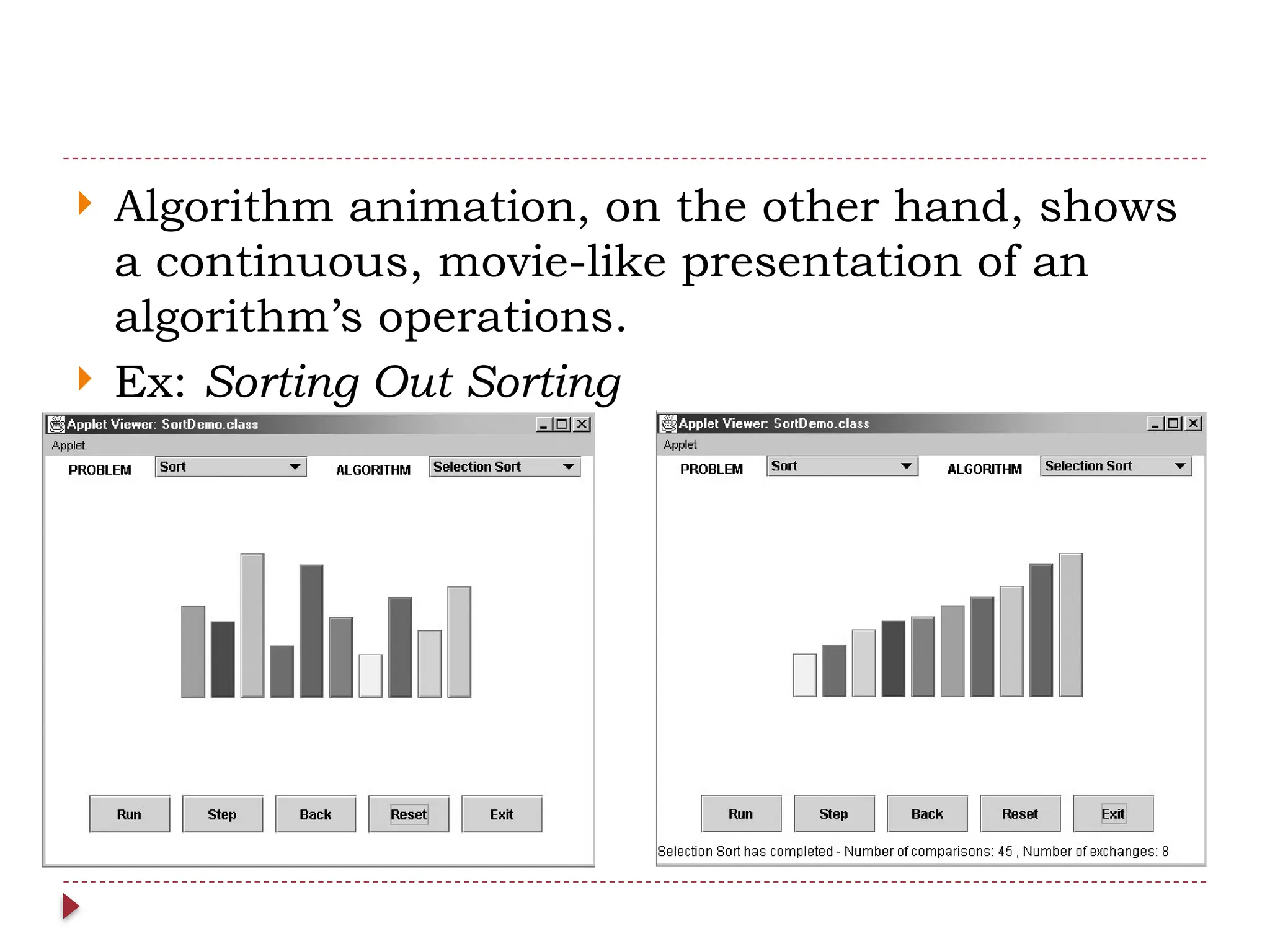  Algorithm animation, on the other hand, shows
a continuous, movie-like presentation of an
algorithm’s operations.
 Ex: Sorting Out Sorting
 
