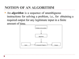 NOTION OF AN ALGORITHM
 An algorithm is a sequence of unambiguous
instructions for solving a problem, i.e., for obtaining a
required output for any legitimate input in a finite
amount of time.
Problem to be solved
Algorithm
Computer Program Output
Input
 