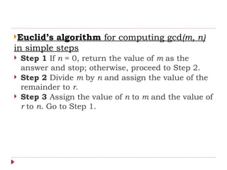 Euclid’s algorithm for computing gcd(m, n)
in simple steps
 Step 1 If n = 0, return the value of m as the
answer and stop; otherwise, proceed to Step 2.
 Step 2 Divide m by n and assign the value of the
remainder to r.
 Step 3 Assign the value of n to m and the value of
r to n. Go to Step 1.
 
