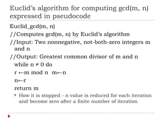 Euclid’s algorithm for computing gcd(m, n)
expressed in pseudocode
Euclid_gcd(m, n)
//Computes gcd(m, n) by Euclid’s algorithm
//Input: Two nonnegative, not-both-zero integers m
and n
//Output: Greatest common divisor of m and n
while n ≠ 0 do
r ←m mod n m←n
n←r
return m
 How it is stopped - n value is reduced for each iteration
and become zero after a finite number of iteration
 