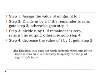  Step 1: Assign the value of min{m,n} to t
 Step 2: Divide m by t. if the remainder is zero,
goto step 3; otherwise goto step 4
 Step 3: divide n by t. if remainder is zero,
return t as output; otherwise goto step 4
 Step 4: decrease the value of t by 1. goto step 2
Like Euclid’s, this does not work correctly when one of the
input is zero so it is necessary to specify the range of
algorithm’s input
 