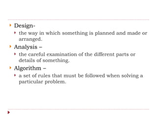  Design-
 the way in which something is planned and made or
arranged.
 Analysis –
 the careful examination of the different parts or
details of something.
 Algorithm –
 a set of rules that must be followed when solving a
particular problem.
 