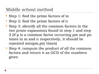 Middle school method
 Step 1: find the prime factors of m
 Step 2: find the prime factors of n
 Step 3: identify all the common factors in the
two prime expansions found in step 1 and step
2 (if p is a common factor occurring pm and pn
times in m and n respectively, it should be
repeated min{pm,pn} times)
 Step 4: compute the product of all the common
factors and return it as GCD of the numbers
given
 