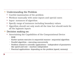  Understanding the Problem
 Careful examination of the problem
 Workout manually with some inputs and special cases
 Input- instances of algorithm
 Specify range of instances including boundary values
 Algorithm should not only work all the time but should work for
all the legimate inputs
 Decision making on:
 Ascertaining the Capabilities of the Computational Device
 RAM
 Earlier system-executes in sequential manner- sequential algorithm
 Parallel algorithm – executing concurrently
 Problem related to scientific applications – independent of parameters
like speed and cost – machine independent
 Practical applications- depending on the problem (speed, memory)
 
