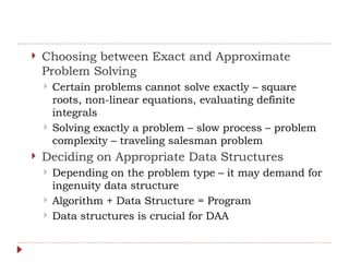  Choosing between Exact and Approximate
Problem Solving
 Certain problems cannot solve exactly – square
roots, non-linear equations, evaluating definite
integrals
 Solving exactly a problem – slow process – problem
complexity – traveling salesman problem
 Deciding on Appropriate Data Structures
 Depending on the problem type – it may demand for
ingenuity data structure
 Algorithm + Data Structure = Program
 Data structures is crucial for DAA
 