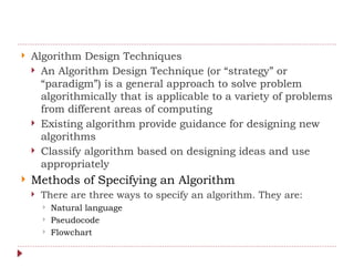  Algorithm Design Techniques
 An Algorithm Design Technique (or “strategy” or
“paradigm”) is a general approach to solve problem
algorithmically that is applicable to a variety of problems
from different areas of computing
 Existing algorithm provide guidance for designing new
algorithms
 Classify algorithm based on designing ideas and use
appropriately
 Methods of Specifying an Algorithm
 There are three ways to specify an algorithm. They are:
 Natural language
 Pseudocode
 Flowchart
 