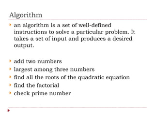 Algorithm
 an algorithm is a set of well-defined
instructions to solve a particular problem. It
takes a set of input and produces a desired
output.
 add two numbers
 largest among three numbers
 find all the roots of the quadratic equation
 find the factorial
 check prime number
 