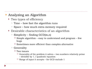  Analyzing an Algorithm
 Two types of efficiency
 Time – how fast the algorithm runs
 Space – how much extra memory required
 Desirable characteristics of an algorithm
 Simplicity – finding GCD(m,n)
 Simple algorithm – easy to understand and program – few
bugs
 Sometimes more efficient than complex alternative
 Generality
 Two issues
 Generality of the problem it solves – two numbers relatively prime
– divisible by 1 / quadratic equation
 Range of input it accepts – for GCD exclude 1
 