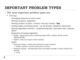 IMPORTANT PROBLEM TYPES
 The most important problem types are:
 Sorting
 Arranging elements in some order
 Sorting numbers, alphabets
 Sorting student records – names/ roll nos/ marks – key
 sorting makes searching easier – eg: dictionary, telephone directories
 Sorting algorithm selection – programming time, execution time, memory
space
 Properties of sorting algorithm
 Stable - Equal keys aren't reordered (same GPA- student will be sorted
alphabetically)
 Inplace- does not require extra memory
 Types
 Internal sorting – sorted and retained in main memory
 Bubble, selection, insertion shell, quick and heap
 External sorting – moving datas from secondary storage to main memory for
sorting
 merge
 