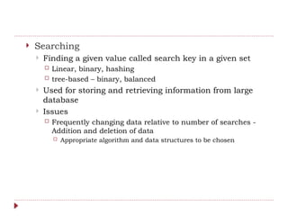  Searching
 Finding a given value called search key in a given set
 Linear, binary, hashing
 tree-based – binary, balanced
 Used for storing and retrieving information from large
database
 Issues
 Frequently changing data relative to number of searches -
Addition and deletion of data
 Appropriate algorithm and data structures to be chosen
 