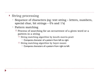  String processing
 Sequence of characters (eg: text string – letters, numbers,
special char, bit strings – 0’s and 1’s)
 Pattern matching
 Process of searching for an occurrence of a given word or a
pattern in a string
 String matching algorithm by knuth-morris-pratt
 Compares character of a pattern from left to right
 String matching algorithm by boyer-moore
 Compares characters of a pattern from right to left
 