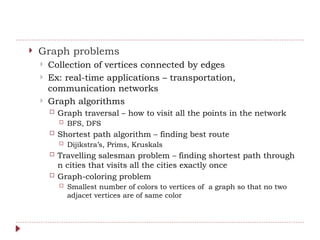  Graph problems
 Collection of vertices connected by edges
 Ex: real-time applications – transportation,
communication networks
 Graph algorithms
 Graph traversal – how to visit all the points in the network
 BFS, DFS
 Shortest path algorithm – finding best route
 Dijikstra’s, Prims, Kruskals
 Travelling salesman problem – finding shortest path through
n cities that visits all the cities exactly once
 Graph-coloring problem
 Smallest number of colors to vertices of a graph so that no two
adjacet vertices are of same color
 